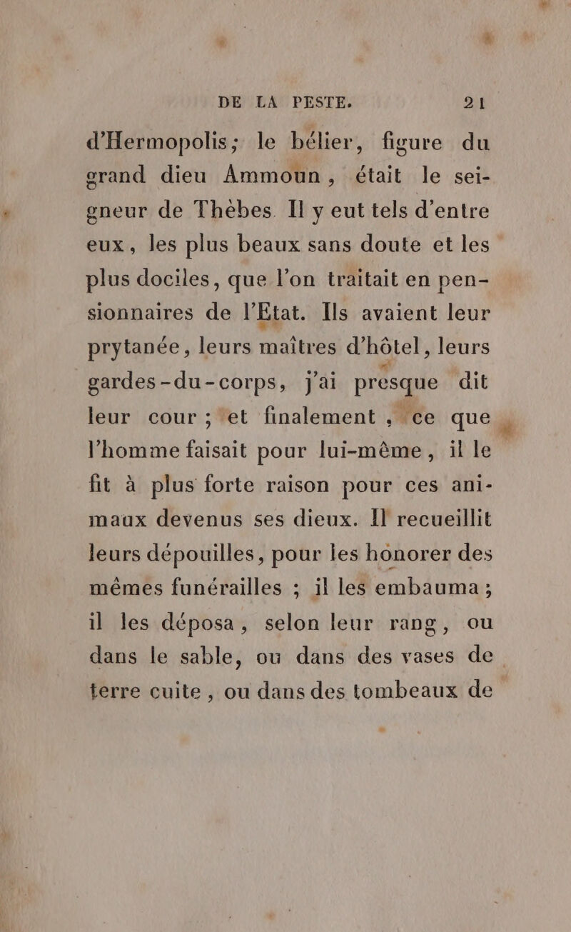 d'Hermopolis; le bélier, figure du grand dieu Ammoun, était le sei- gneur de Thèbes. Il y eut tels d’entre eux, les plus beaux sans doute et les plus dociles, que l’on traitait en pen- sionnaires de l'Etat. Ils avaient leur prytanée, leurs maîtres d'hôtel, leurs gardes-du-corps, j'ai presque dit leur cour ; *et finalement , ce que l’homme faisait pour lui-même, ille fit à plus forte raison pour ces ani- maux devenus ses dieux. Il recueillit leurs dépouilles, pour Îes honorer des mêmes funérailles ; il les embauma ; il les déposa, selon leur rang, ou dans le sable, où dans des vases de terre cuite, ou dans des tombeaux de