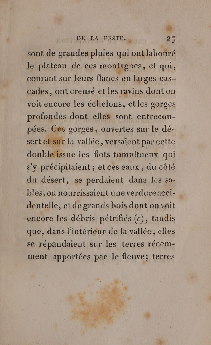 Li DE LA PESTL., 27 sont de grandes pluies qui ontlabouré le plateau de ces montagnes, et qui, courant sur leurs flancs en larges cas- cades, ont creusé et les ravins dont on voit encore les échelons, etles gorges profondes dont elles sont entrecou- pées. Ges gorges, ouvertes sur le dé-- sert ebsur la vallée, versaient par cette double‘ïissue les flots tumultueux qui s'y précipitaient ; et ces eaux, du côté du désert, se perdaient dans les sa- bles, ou nourrissaient une verdure acci- dentelle, et de grands bois dont on voit encore les débris pétriliés (c), tandis que, dans l’intérieur de la vallée, elles se répandaient sur les terres récem- ment apportées par le fleuve; terres