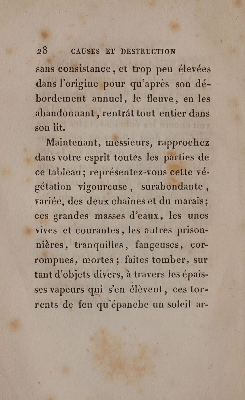 # 28 CAUSES ET DESTRUCTION + sans consistance , et trop peu élevées dans l’origine pour qu'après son dé- bordement annuel, le fleuve, en les abandonnant, rentrât tout entier dans son lit. Maintenant, messieurs, rapprochez dans votre esprit toutes les parties de ce tableau; représentez-vous cette vé- gétation vigoureuse , surabondante , variée, des deux chaînes et du marais; ces grandes masses d'eaux, les unes . vives et courantes, les autres prison- nières, tranquilles, fangeuses, cor- rompues, mortes ; faites tomber, sur tant d'objets divers, à travers les épais- ses vapeurs qui sen élèvent, ces tor- rents de feu qu épanche un soleil ar-