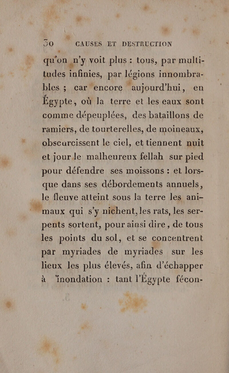qu'on n’y voit plus : tous, par multi- tudes infinies, par légions innombra- bles ; car encore aujourd’hui, en Égypte, où la terre et les eaux sont comme dépeuplées, des bataillons de ramiers, de tourterelles, de moineaux, obscurcissent le ciel, et tiennent nuit et jourle malheureux fellah sur pied pour défendre ses moissons : et lors- que dans ses débordements annuels, le fleuve atteint sous la terre les ani- maux qui sy nichent, les rats, les ser- pents sortent, pour ainsi dire, de tous les points du sol, et se concentrent par myriades de myriades sur les lieux les plus élevés, afin d'échapper à ‘inondation : tant l'Égypte fécon-