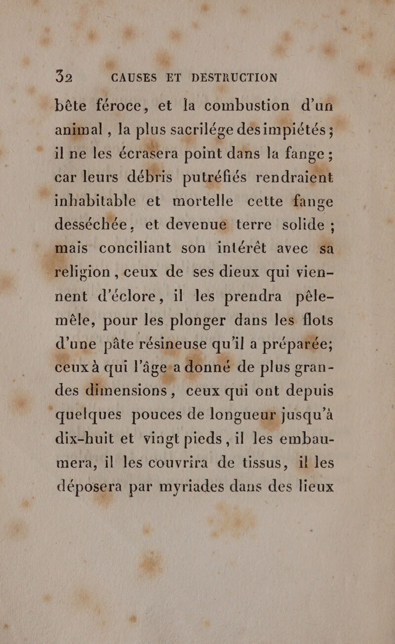 Th 32 CAUSES ET DESTRUCTION bête féroce, et la combustion d’un animal , la plus sacrilége desi impiétés ; ilne les écrasera | point dans la FOSSES : car leurs débris putréfiés rendraient inhabitable et mortelle cette fange dessécliée, et devenué terre solide ; mais conciliant son intérêt avec sa religion, ceux de ses dieux qui vien- nent d'éclore, il les prendra pèle- mêle, pour les plonger dans les flots d’une pâte résineuse qu'il a préparée; Ceux À qui l’âgesa d donné de plus gran- des dimensions, ceux qui ont depuis quelques pouces de longueur jusqu’à dix-huit et viagt pieds , il les embau- mera, il les couvrira de tissus, il les déposera par myriades dans des lieux