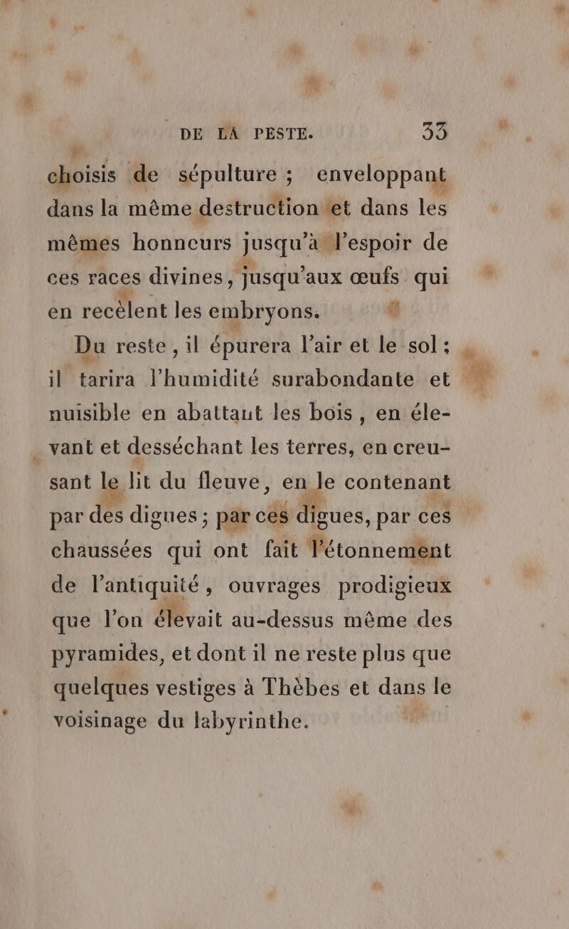 di: de sépulture ; enveloppant dans la même destructiontet dans les mêmes honneurs RE ‘a l'espoir de ces races divines, jusqu'aux œufs qui en recèlent les embryons. sf Du reste , il épurera l’air et le sol: il tarira l'humidité surabondante et nuisible en abattaut les bois, en éle- . vant et desséchant les terres, en creu- sant le lit du fleuve, en le contenant par des digues ; par ces pes: par ces chaussées qui ont fait Tétonnement de l'antiquité ,» Ouvrages prodigieux que l'on yait au-dessus même des pyramides, et dont il ne reste plus que quelques vestiges à Thèbes et dans le voisinage du labyrinthe. |
