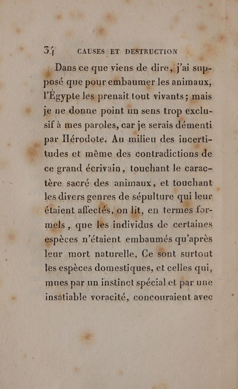 # Dans ce que viens de dire, j'ai sup- + posé que pour embaumer les animaux, l'Égypte jes. prenait tout vivants; mais je ne.donne point un sens trop exclu- sif à mes paroles, car je serais démenti par Hérodote. Au milieu des incerti- bules amènent éinlnlicHoeie ce grand écrivain, touchant le carac- tère sacré des animaux, et touchant les divers genres de sépulture qui leur étaient affectés, on lit, en termes for- mels , que les individus de certaines espèces n'étaient embaumés qu'après leur mort naturelle, Ce Sont surtout les espèces domestiques, et celles qui, mues par un instinct spécial et par une insatiable voracité, concouraient avec
