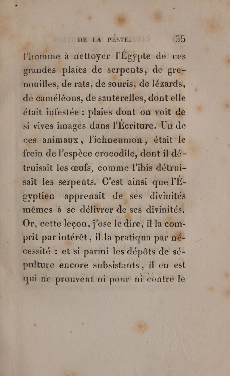 DE LA PESTE. 59 l’homme à nettoyer l'Égypte de ces grandes plaies de serpents, de gre- nouilles, de rats, de souris, de lézards, de caméléons, de sauterelles, dont elle était infestée : plaies dont on voit de si vives images dans l’Écriture. Un de ces animaux, l’ichneumon, était le frein de l'espèce crocodile, dont il dé- truisait les œufs, comme l’ibis détrui- sait les serpents. C'est ainsi que VÉ- eyptien apprenait de ses divinités mêmes à se délivrer de ses divinités. Or, cette leçon, j'ose le dire, il la com- prit par intérêt, il la pratiqua par né- cessité : et si parmi les dépôts de sé- pulture encore subsistants , il en est qui ne prouvent ni pour ni contre le