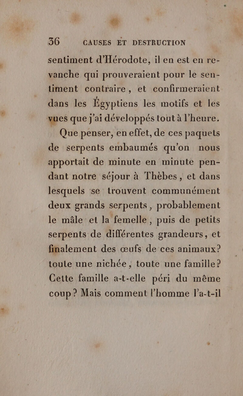 à + 36 CAUSES ET DESTRUCTION sentiment d'Hérodote, il en est en re- vanche qui prouveraient pour le sen- üiment contraire, et confirmeraient dans les Égyptiens les motifs et les vues que j'ai développés tout à l’heure. | Que penser, en effet, de ces paquets de serpents embaumés qu'on nous apportait de minute en minute pen- dant notre séjour à Thèbes, et dans lesquels se trouvent communément deux grands serpents, probablement le mâle et la femelle, puis de petits serpents de différentes grandeurs, et finalement des œufs de ces animaux? toute une nichée , toute une famille? Cette famille a-t-elle péri du même coup ? Mais comment l’homme la-t-il