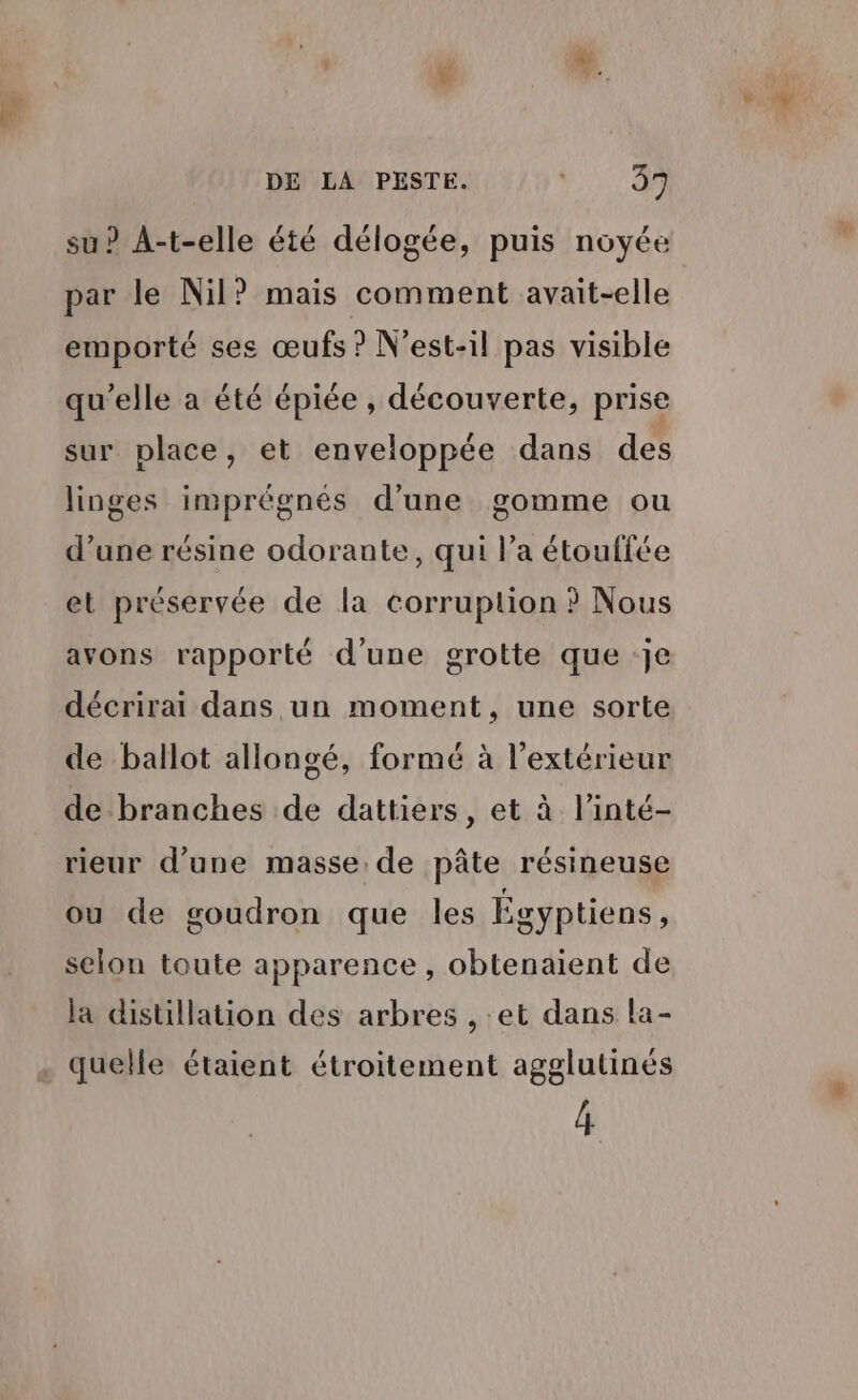 DE LA PESTE. RM: su? A-t-elle été délogée, puis noyée ar le Nil? mais comment avait-elle P emporté ses œufs ? N’est-il pas visible qu’elle a été épiée , découverte, prise sur place, et enveloppée dans des linges imprégnés d’une gomme ou d’une résine odorante, qui l’a étouffée et préservée de la corruption ? Nous avons rapporté d’une grotte que :Je ARP D ou EL décrirai dans un moment, une sorte de ballot allongé, formé à l'extérieur de branches de dattiers, et à l’inté- rieur d’une masse: de pâte résineuse ou de goudron que les Egyptiens, selon toute apparence , obtenaient de la distillation des arbres , et dans la- quelle étaient étroitement agglutinés 4