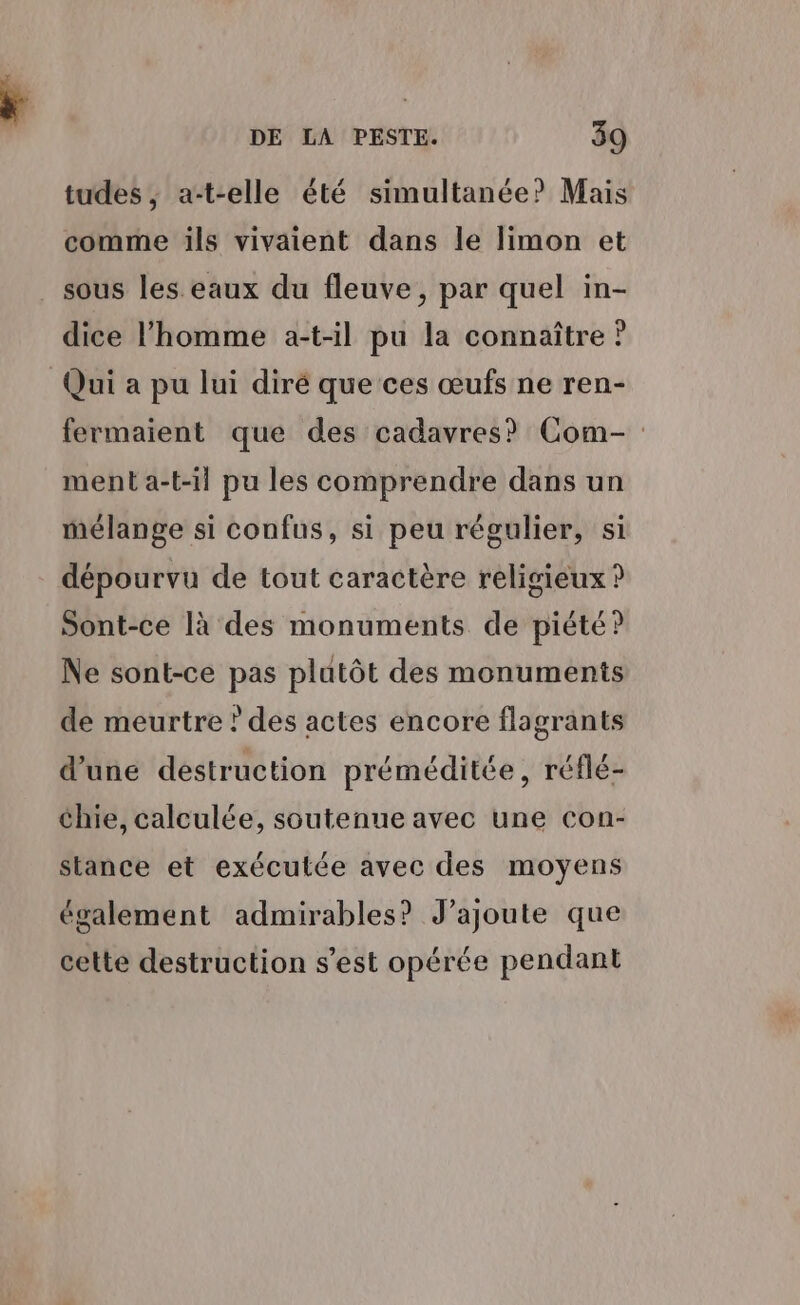 tudes ,; a-t-elle été simultanée? Mais comme ils vivaient dans le limon et _ sous les eaux du fleuve, par quel in- dice l’homme a-t-il pu la connaître ? Qui a pu lui diré que ces œufs ne ren- fermaient que des cadavres? Com- ment a-t-il pu les comprendre dans un mélange si confus, si peu régulier, si dépourvu de tout caractère religieux ? Sont-ce là des monuments de piété? Ne sont-ce pas plutôt des monuments de meurtre ? des actes encore flagrants d’une destruction préméditée, réflé- chie, calculée, soutenue avec une con- stance et exécutée avec des moyens également admirables? J'ajoute que cette destruction s’est opérée pendant