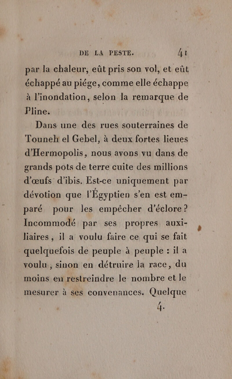 à par la chaleur, eût pris son vol, et eût échappé au piége, comme elle échappe à l’inondation, selon la remarque de Pline. Dans une des rues souterraines de Touneh el Gebel, à deux fortes lieues d'Hermopolis, nous avons vu dans de grands pots de terre cuite des millions d'œufs d'ibis. Est-ce uniquement par paré pour les empêcher d’éclore ? Incommodé par ses propres auxi- liaires , il a voulu faire ce qui se fait quelquefois de peuple à peuple : il a voulu, sinon en détruire ja race, du moins en restreindre le nombre et le mesurer à ses convenances. Quelque / fe