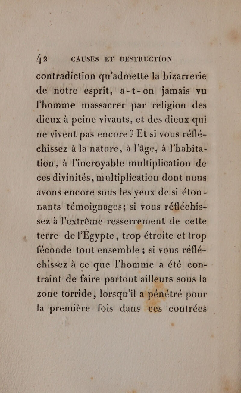contradiction qu'admette la bizarrerie de notre esprit, a-t-on jamais vu l’homme massacrer par religion des dieux à peine vivants, et des dieux qui ne vivent pas encore ? Et si vous réflé- chissez à la nature, à l’âge, à l’habita- tion, à l'incroyable multiplication de ces divinités, multiplication dont nous avons encore sous les yeux de si éton- nants témoignages; si vous réfléchis- sez à l'extrême resserrement de cette terre de l'Égypte , trop étroite et trop féconde tout ensemble ; si vous réflé- chissez à ce que l’homme a été con- traint de faire partout ailleurs sous la zone torride, lorsqu'il a pénétré pour la première fois dans ces contrées