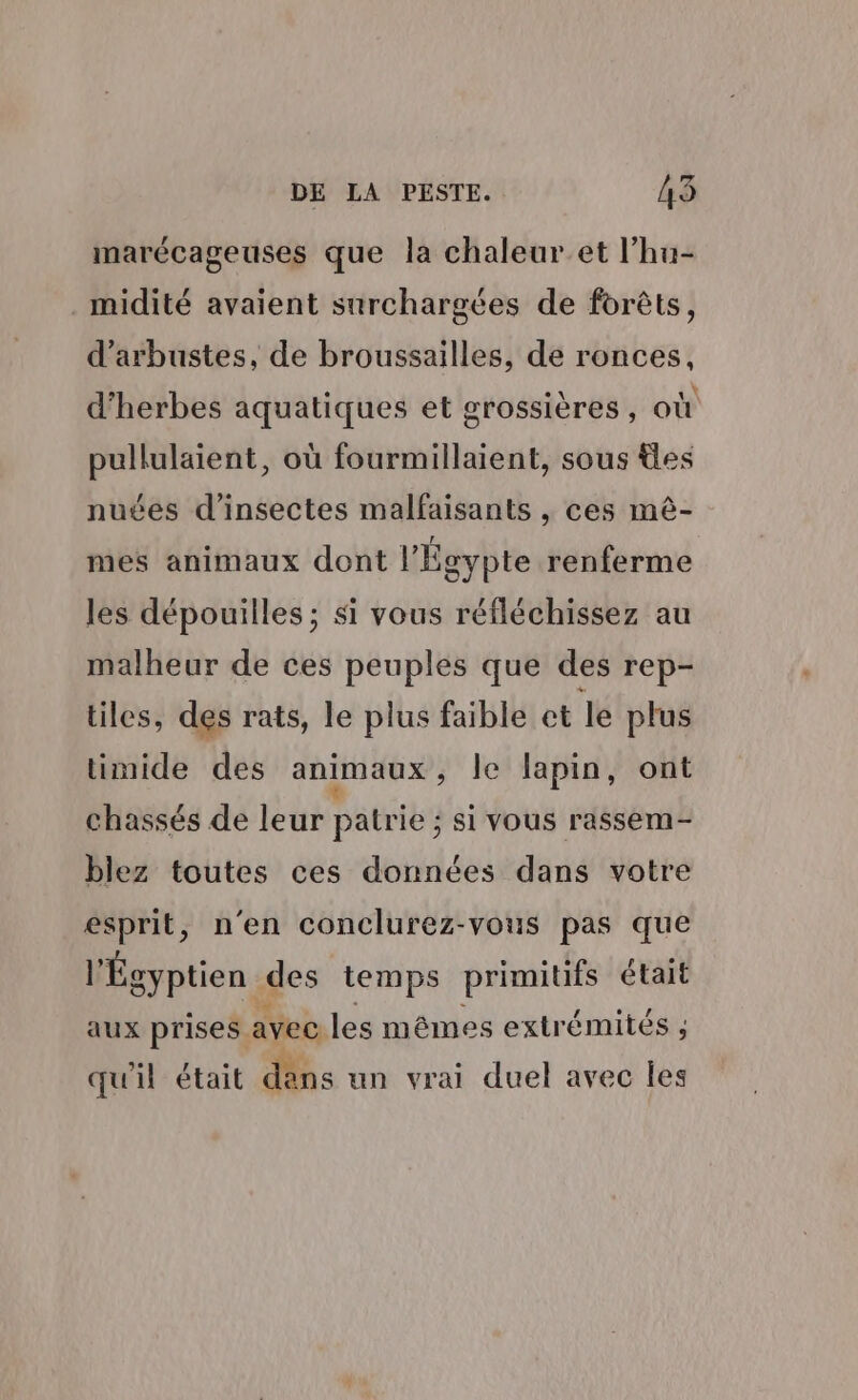 marécageuses que la chaleur et l’hu- midité avaient surchargées de forêts, d’arbustes, de broussailles, de ronces, d'herbes aquatiques et grossières, où pullulaient, où fourmillaient, sous les nuées d'insectes malfaisants , ces mè- mes animaux dont l'Égypte renferme les dépouilles ; si vous réfléchissez au malheur de ces peuples que des rep- tiles, des rats, le plus faible et le plus limide des animaux , Je lapin, ont chassés de leur patrie ; ; si vous rassem- blez toutes ces données dans votre esprit, n'en conclurez-vous pas que l'Égyptien des temps primitifs était aux prises. avec les mêmes extrémités ; ; qu'il était dans un vrai duel avec les