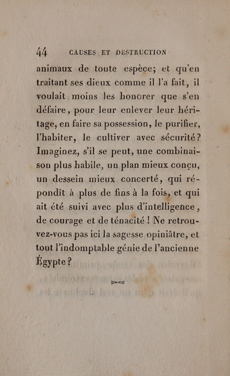 animaux de toute espèce; et qu’en traitant ses dieux comme il l’a fait, il voulait . moins les honorer que s’en défaire, pour leur enlever leur héri- tage, en faire sa possession, le purifier, l’'habiter, le cultiver avec sécurité ? Imaginez, s'il se peut, une combinai- son plus habile, un plan mieux concu, un dessein mieux concerté, qui ré- pondit à plus de fins à la fois, et qui ait été suivi avec plus d'intelligence, de courage et de ténacité ! Ne retrou- vez-Vous pas ici la sagesse opiniâtre, et tout l’indomptable génie de l’ancienne Égypte?