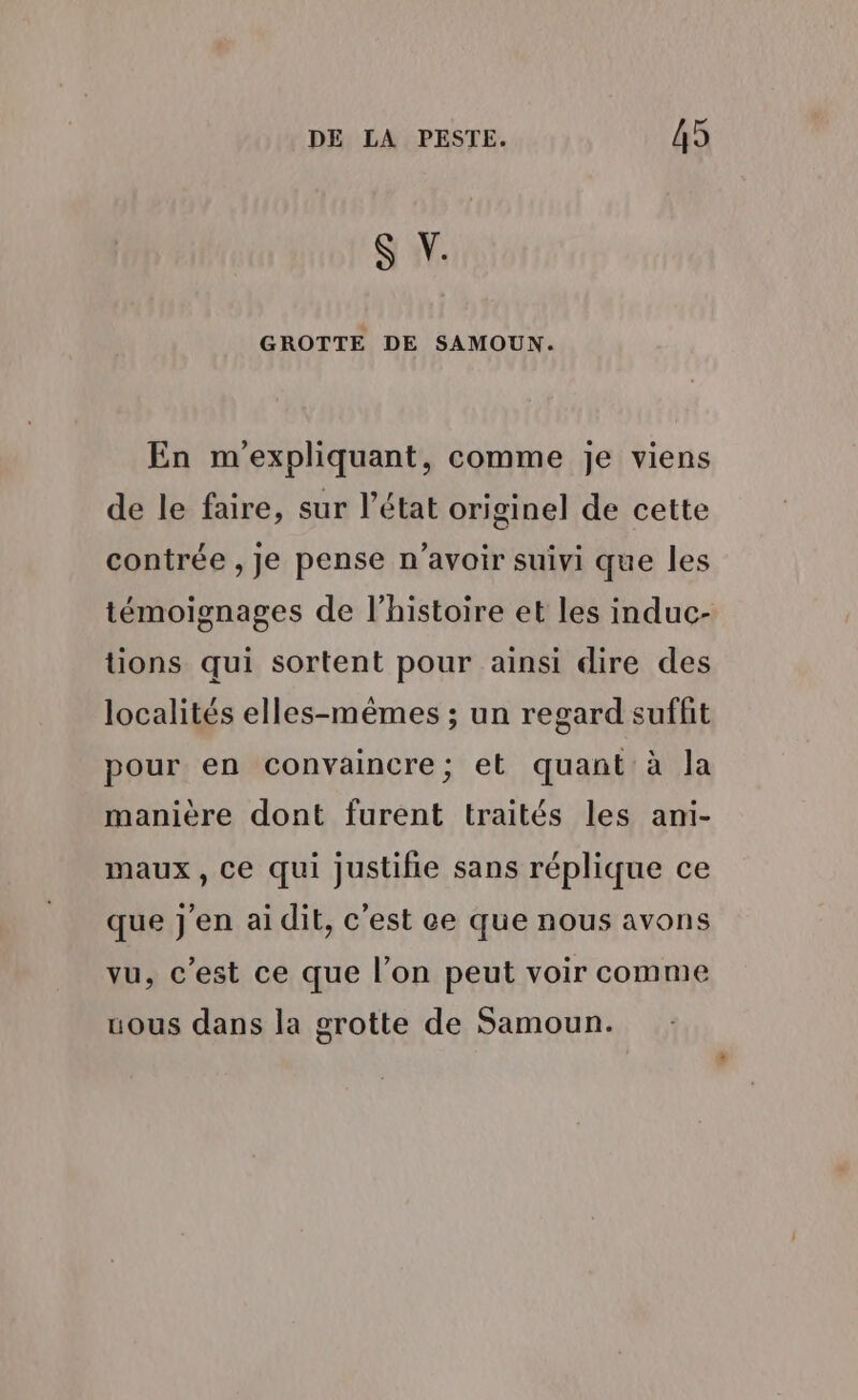 S V. GROTTE DE SAMOUN. En m'expliquant, comme je viens de le faire, sur l’état originel de cette contrée , Je pense n’avoir suivi que les témoignages de l’histoire et les induc- tions qui sortent pour ainsi dire des localités elles-mêmes ; un regard suffit pour en convaincre; et quant à la manière dont furent traités les ami- maux, Ce qui justifie sans réplique ce que j'en ai dit, c’est ce que nous avons vu, c'est ce que l’on peut voir comme uous dans la grotte de Samoun.