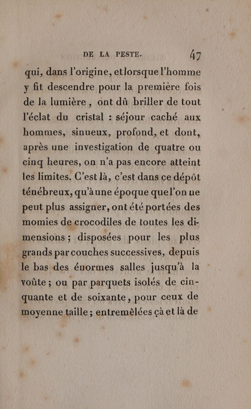 qui, dans l’origine, etlorsque l’homme y fit descendre pour la première fois de la lumière, ont dû briller de tout l'éclat du cristal : séjour caché aux hommes, sinueux, profond, et dont, après une investigation de quatre ou cinq heures, on n'a pas encore atteint les limites. C’est là, c’est dans ce dépôt ténébreux, qu'une époque quel’on ne peut plus assigner, ontété portées des momies de crocodiles de toutes les di- mensions; disposées pour les plus grands par couches successives, depuis le bas des énormes salles jusqu'à la voûte ; ou par parquets isolés de cin- quante et de soixante, pour ceux de moyenne taille ; entremèlées çà et là de