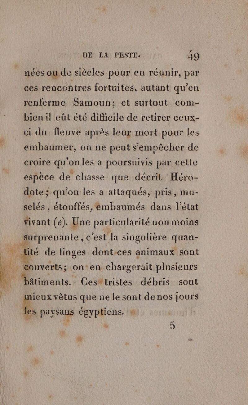 nées ou de siècles pour en réunir, par ces rencontres fortuites, autant qu'en renferme Samoun; et surtout com- bien il eût été difficile de retirer ceux- ci du fleuve après leur mort pour les embaumer, on ne peut s'empêcher de croire qu onles a poursuivis par cette espèce de chasse que décrit Héro- dote ; qu on les à attaqués, pris, mu- selés , étouffés, embaumés dans l’état vivant (e). Une particularité non moins Surprenante, c'est la singulière quan- + de linges dont:ces animaux sont _ Couverts; on‘en chargerait plusieurs MMitiments : Ces'tristes débris sont | nieux vêtus que ne le sont denos jours les paysans égyptiens. v$ 5