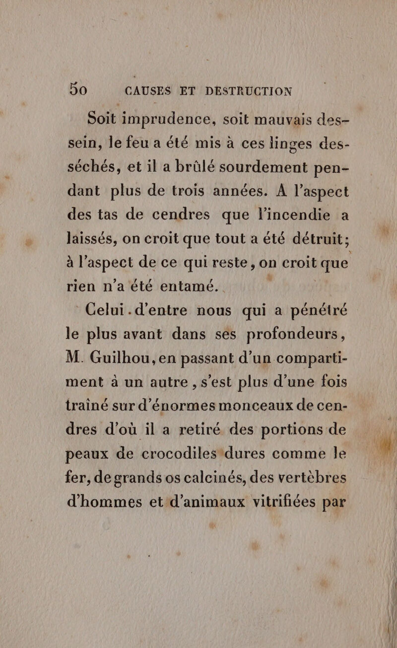 Soit imprudence, soit mauvais des- sein, le feu a été mis à ces linges des- séchés, et il a brûlé sourdement pen- dant plus de trois années. À l'aspect des tas de cendres que l'incendie a laissés, on croit que tout a été détruit; à l'aspect de ce qui reste, on croit que rien n'a été entamé. Celui.d'entre nous qui a pénétré le plus avant dans ses profondeurs, M. Guilhou, en passant d’un comparti- ment à un autre , s'est plus d’une fois trainé sur d'énormes monceaux de cen- dres d’où il a retiré des portions de peaux de crocodilesdures comme le fer, de grands os calcinés, des vertèbres d'hommes et d'animaux vitrifiées par