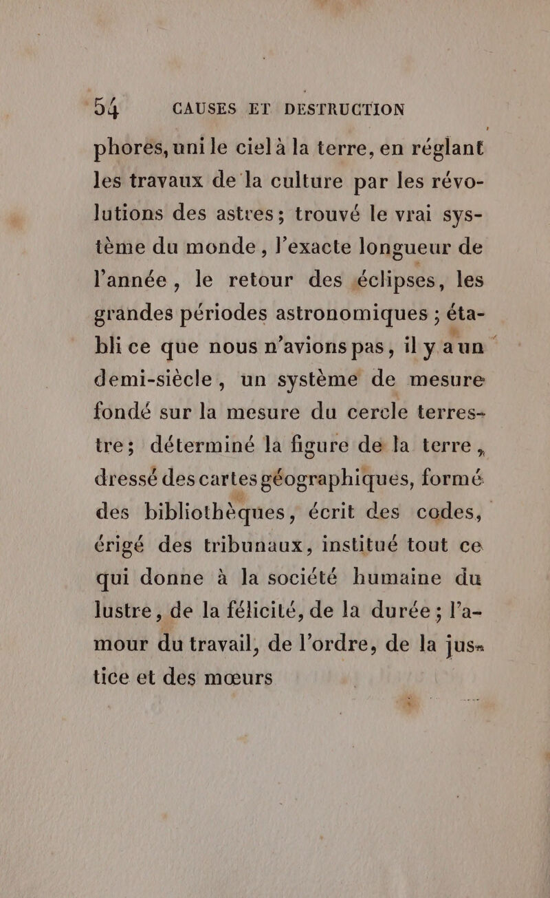 phores, uni le ciel à la terre, en réglant les travaux de la culture par les révo- lutions des astres; trouvé le vrai sys- tème du monde, l’exacte longueur de l'année , le retour des éclipses, les grandes périodes astronomiques ; éta- bli ce que nous n'avions pas, il yaun demi-siècle, un système de mesure fondé sur la mesure du cercle terres- tre; déterminé la figure de la terre, dressé des cartes géographiques, fins des bibliothèques, écrit des codes, érigé des tribunaux, institué tout ce qui donne à la société humaine du lustre , de la félicité, de la durée; l’a- mour du travail, de l’ordre, de la jus= tice et des mœurs