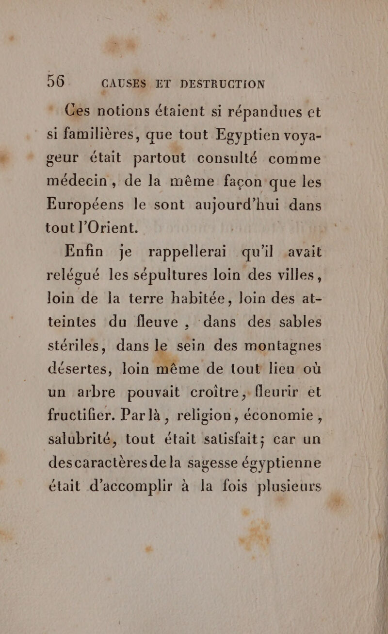 ê * Ges notions étaient si répandues et si familières, que tout Egyptien voya- geur était partout consulté comme médecin , de la même façon que les Européens le sont aujourd’hui dans tout l'Orient. Enfin je rappellerai qu'il avait relégué les sépultures loin des villes, loin de la terre habitée, loin des at- teintes du fleuve , dans des sables stériles, dans le sein des montagnes désertes, loin ne de tout lieu où un arbre pouvait croitre, fleurir et fructifier. Par là, religion, économie, salubrité, tout était salisfait; car un des caractères de la sagesse égyptienne était d'accomplir à la fois plusieurs