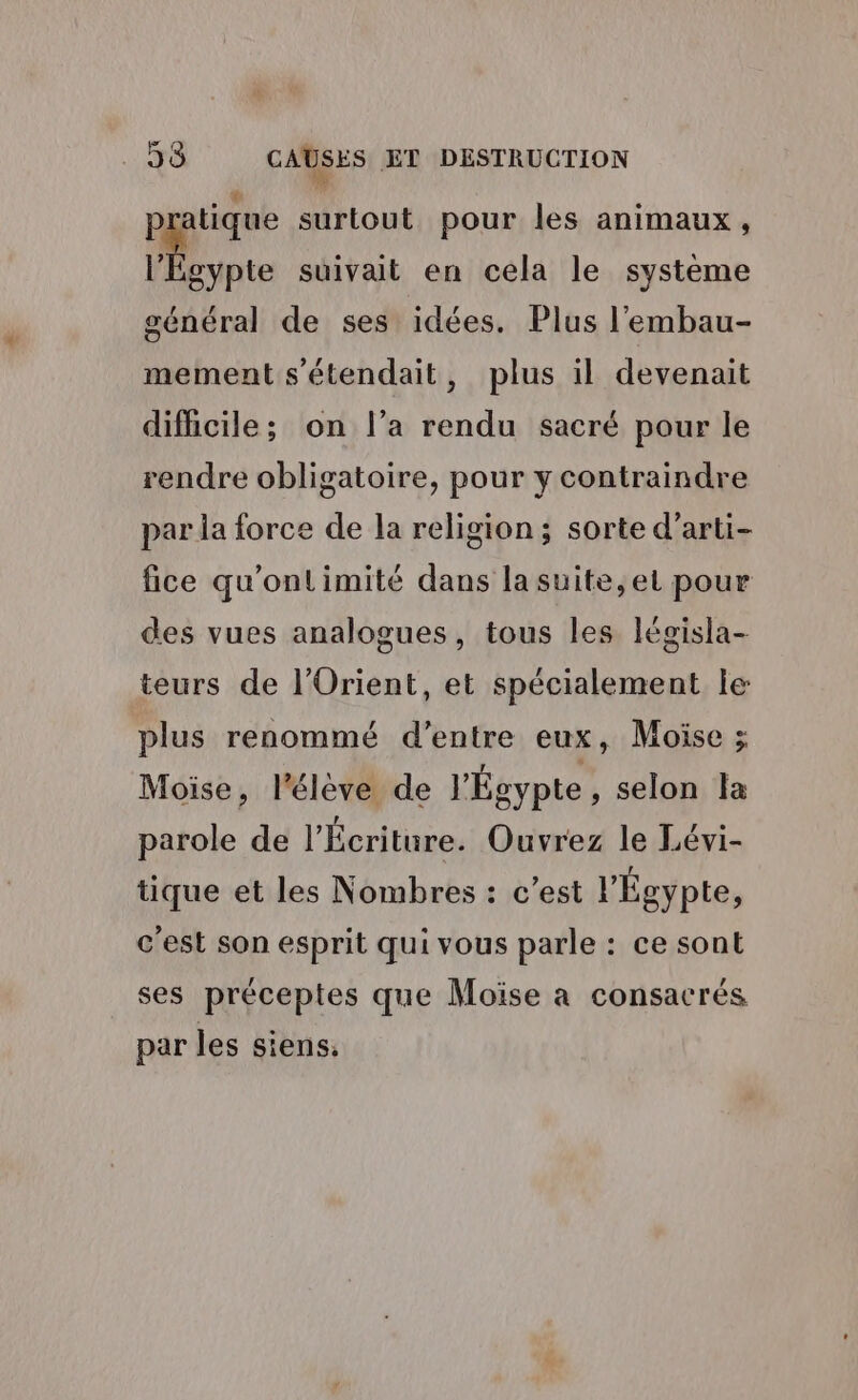 pr tique surtout pour les animaux, l'Egypte suivait en cela le système général de ses idées. Plus l’'embau- mement s'étendait, plus il devenait difficile; on l’a rendu sacré pour le rendre obligatoire, pour y contraindre par la force de la religion; sorte d’arti- fice qu'ontimité dans la suite, et pour des vues analogues, tous les législa- teurs de l'Orient, et spécialement le plus renommé d’entre eux, Moïse ; Moise, l’éleve de l'Égypte, selon Îa parole de l’Écriture. Ouvrez le Lévi- tique et les Nombres : c’est l'Égypte, c'est son esprit qui vous parle : ce sont ses préceptes que Moise a consacrés par les siens.