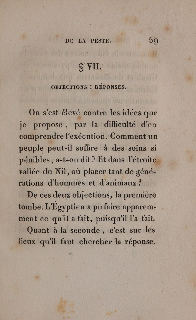 $ VIL. OBJECTIONS : RÉPONSES. On s’est élevé contre les idées que je propose, par la difficulté d’en comprendre l'exécution. Comment un peuple peut-il suflire à des soins si pénibles, a-t-on dit ? Et dans l'étroiteu vallée du Nit, où placer tant de géné- rations d'hommes et d’animaux ? De ces deux objections, la première tombe. L'Égyptien a pu faire apparem- ment ce qu'il a fait, puisqu'il l’a fait. Quant à la seconde, c’est sur les lieux qu'il faut chercher la réponse.