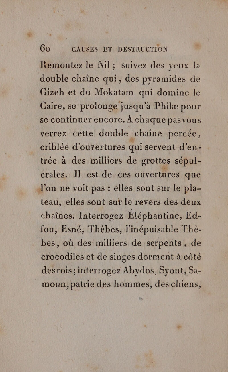Remontez le Nil; suivez des yeux la double chaîne qui, des pyramides de Gizeh et du Mokatam qui domine le Caire, se prolonge jusqu’à Philæ pour se continuer encore. À chaque pasvous verrez cette double chaîne percée, criblée d'ouvertures qui servent d’en- trée à des milliers de grottes sépul- crales. Il est de ces ouvertures que d'on ne voit pas : elles sont sur le pla- teau, elles sont sur le revers des deux chaînes. Interrogez Éléphantine, Ed- fou, Esné, Thèbes, l’inépuisable The- bes, où des milliers de serpents, de crocodiles et de singes dorment à côté desrois ; interrogez Abydos, Syout, Sa- mou, patrie des hommes, des chiens,