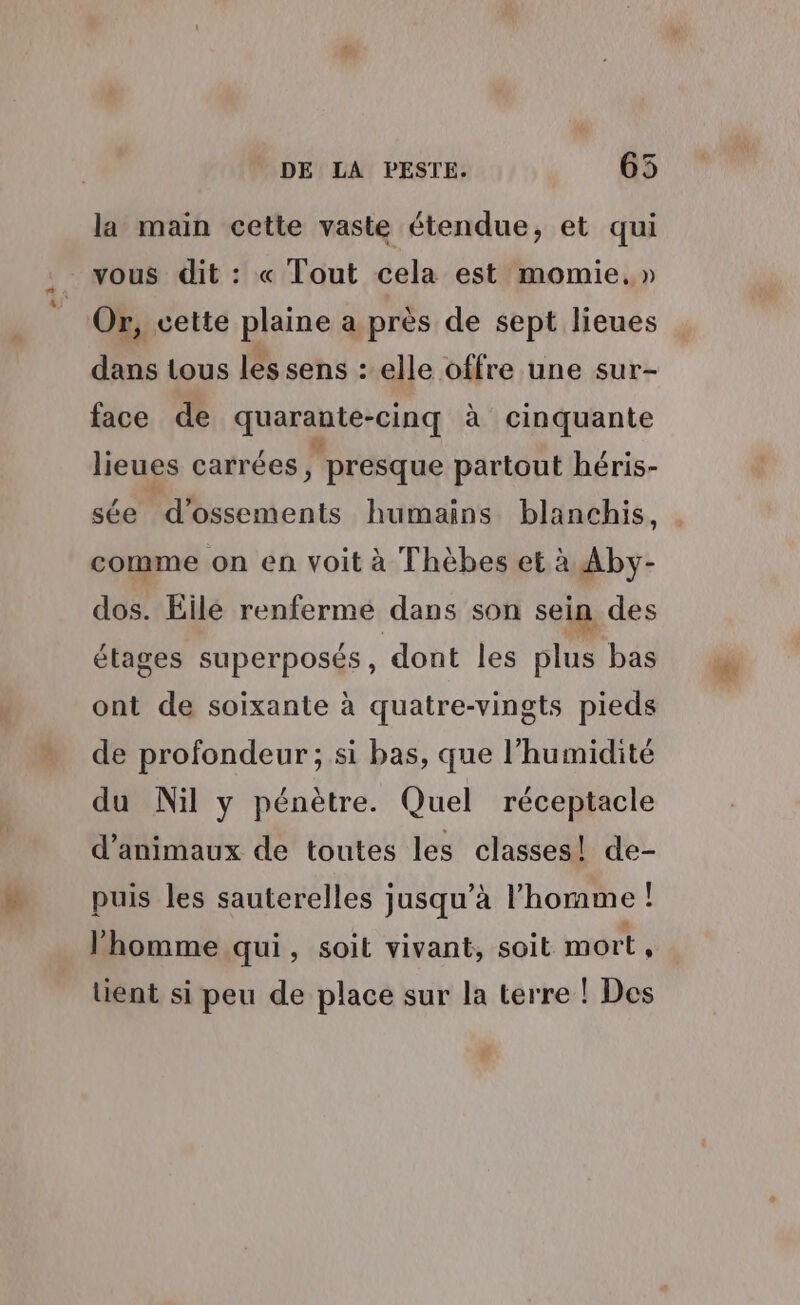 CS la main cette vaste étendue, et qui vous dit : « Tout cela est momie.» dans tous les sens : elle offre une sur- face de quarante-cinq à cinquante lieues carrées , presque partout héris- sée d’ossements humains blanchis, comme on en voit à Thèbes et à Aby- dos. Eilé renfermé dans son sein des étages superposés, dont les plus bas ont de soixante à quatre-vingts pieds de profondeur ; si bas, que l'humidité du Nil y pénètre. Quel réceptacle d'animaux de toutes les classes! de- puis les sauterelles jusqu’à l’homme ! l'homme qui, soit vivant, soit mort , lient si peu de place sur la terre ! Des