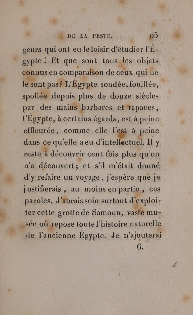 “ DE LA PESTE. | 09 geurs qui ont eu leloisir d'étudier l'É- gypte ! Et que sont tous,les objets gpousen comparaison de ceux qui ne ss sont pas? L'Ég gypte sondée, fouillée, spoliée depuis plus de douze siècles par des mains barbares et rapaces, | Égypte, à certains égards, est à peine effleurée, comme elle l’est à peine dans ge qu'elle aeu d'intellectuël. Il y reste à découvrir cent fois plus qu'on n’a découvert; et s'il m'était donné d'y refaire un voyage, j'espère que je justifierais , au moins en partie, ces paroles. J'aurais soin surtout d’exploi- ter cette grotte de Samoun, vaste mu- -sée où repose loute l’histoire naturelle de l'ancienne Égypte. Je n’ajouterai 6.