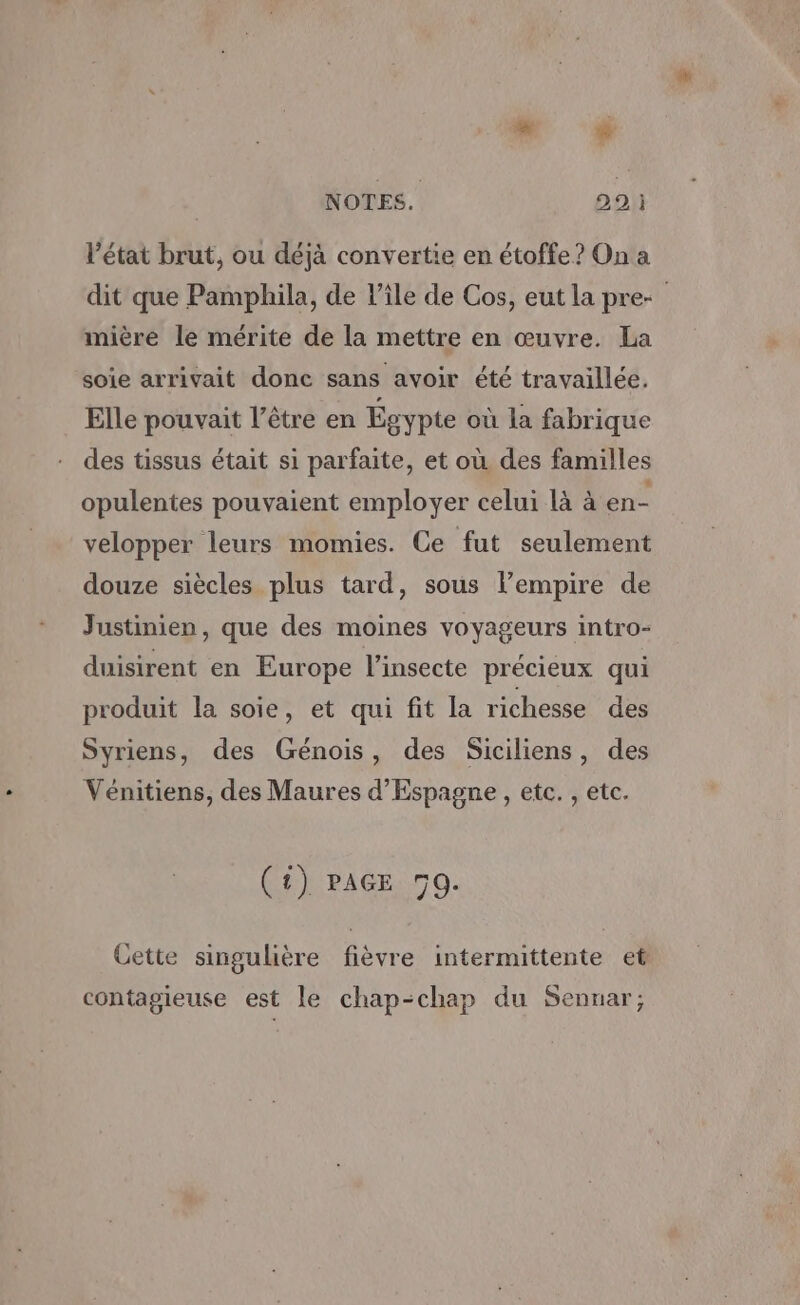 æ # NOTES. 99: l’état brut, ou déjà convertie en étoffe? On a dit que Pamphila, de Pile de Cos, eut la pre mière le mérite de la mettre en œuvre. La soie arrivait donc sans avoir été travaillée. Elle pouvait l'être en Égypte où la fabrique des tissus était si parfaite, et où des familles opulentes pouvaient employer celui là à en- velopper leurs momies. Ce fut seulement douze siècles plus tard, sous l'empire de Justinien, que des moines voyageurs intro- duisirent en Europe l’insecte précieux qui produit la soie, et qui fit la richesse des Syriens, des Génois, des Siciliens, des Vénitiens, des Maures d'Espagne , etc. , etc. (1) PAGE 50. Cette singulière fièvre intermittente et contagieuse est le chap-chap du Sennar;