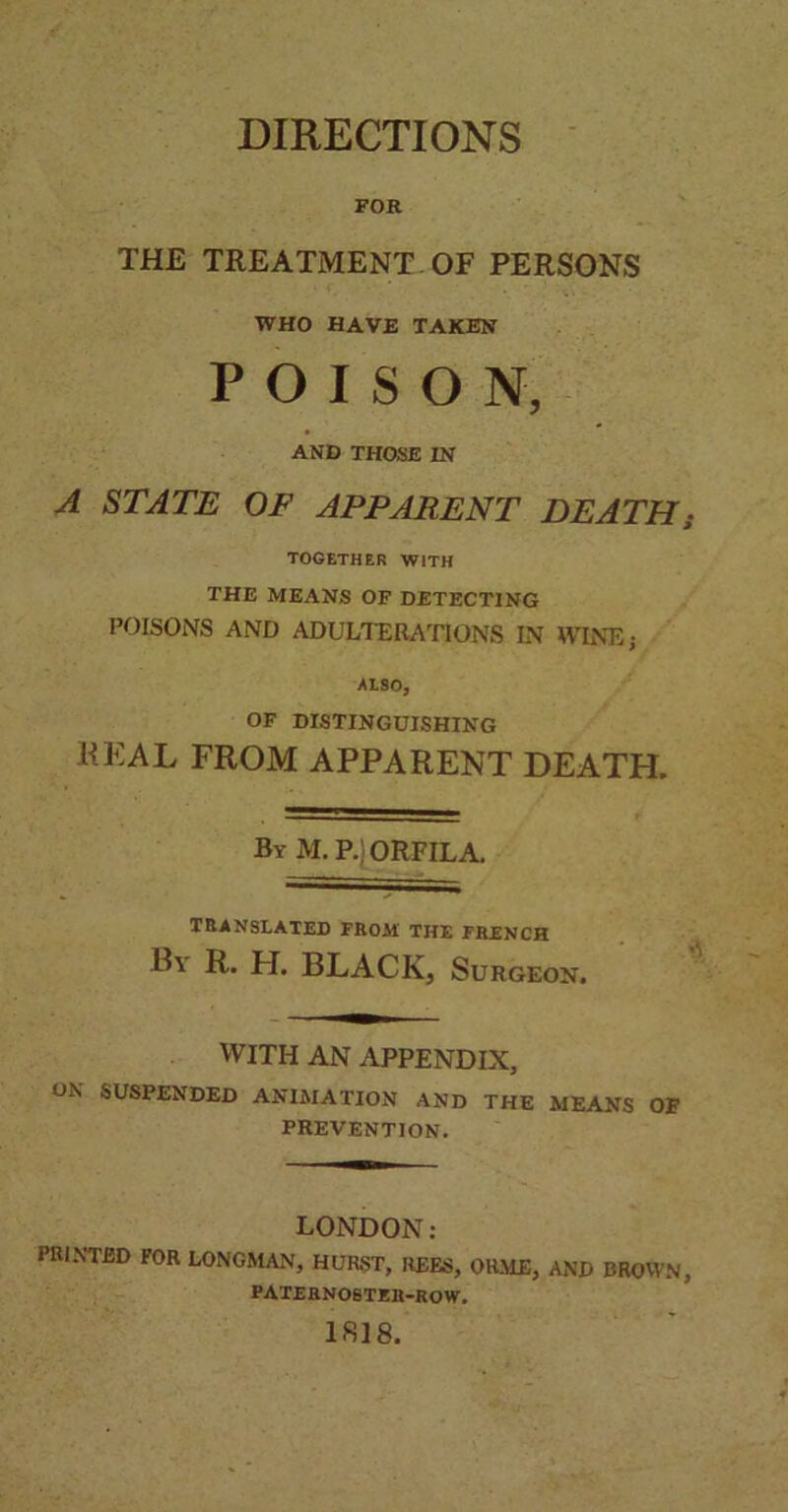 DIRECTIONS FOR THE TREATMENT OF PERSONS WHO HAVE TAKEN POISON, AND THOSE IN A STATE OF APPARENT DEATH; TOGETHER WITH THE MEANS OF DETECTING POISONS AND ADULTERATIONS IN WINE; ALSO, OF DISTINGUISHING REAL FROM APPARENT DEATH. By M, P. ORFILA. TRANSLATED FROM THE FRENCH B\ R. H. BLACK, Surgeon. WITH AN APPENDIX, ON SUSPENDED ANIMATION AND THE MEANS OF PREVENTION. LONDON: PRINTED FOR LONGMAN, HURST, REES, ORME, AND BROWN, PATERNOSTER-ROW. 1818.