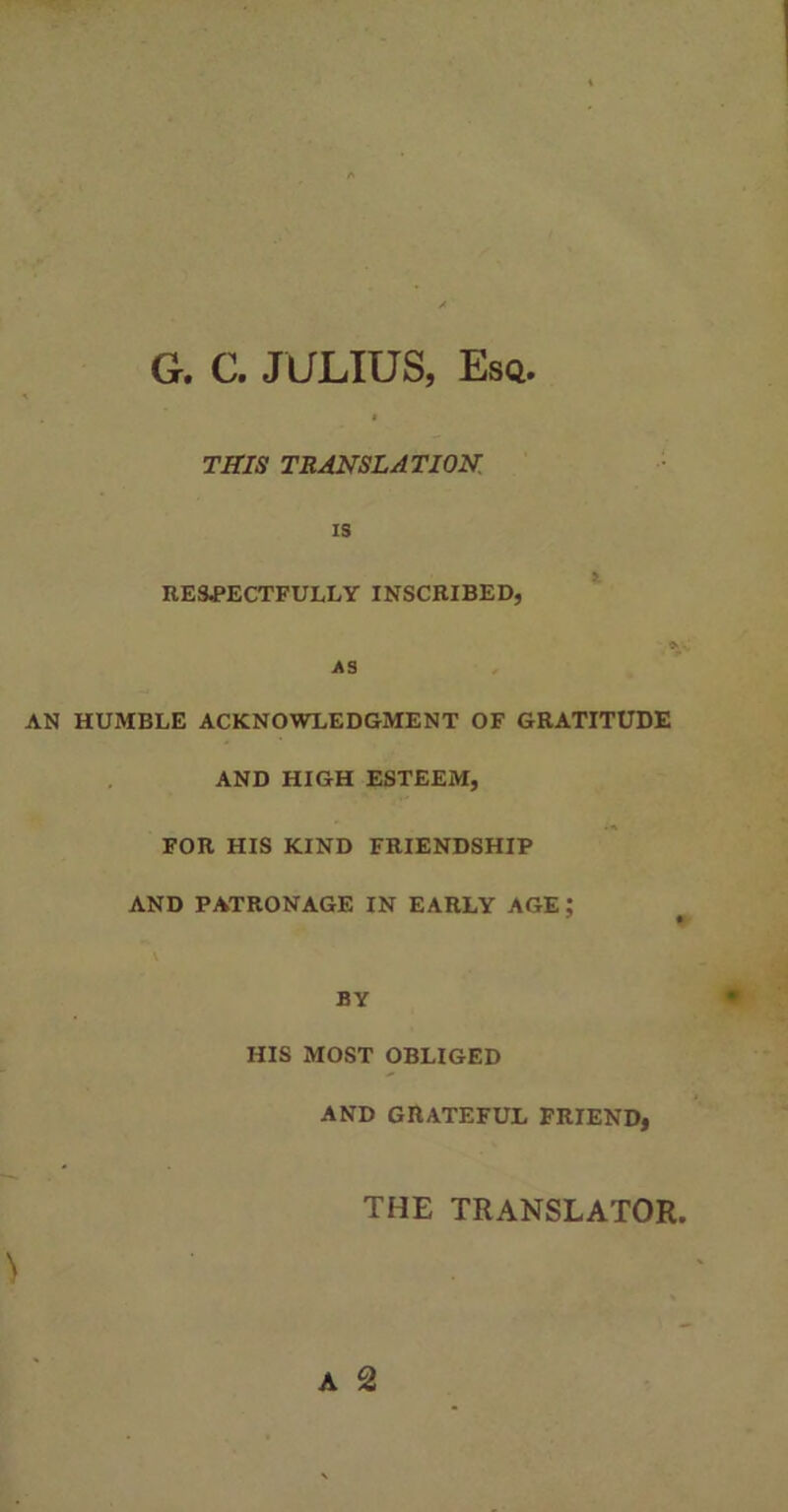 G. C. JULIUS, Esa THIS TRANSLATION IS RESPECTFULLY INSCRIBED, AS AN HUMBLE ACKNOWLEDGMENT OF GRATITUDE AND HIGH ESTEEM, FOR HIS KIND FRIENDSHIP AND PATRONAGE IN EARLY AGE ; BY HIS MOST OBLIGED AND GRATEFUL FRIEND, THE TRANSLATOR