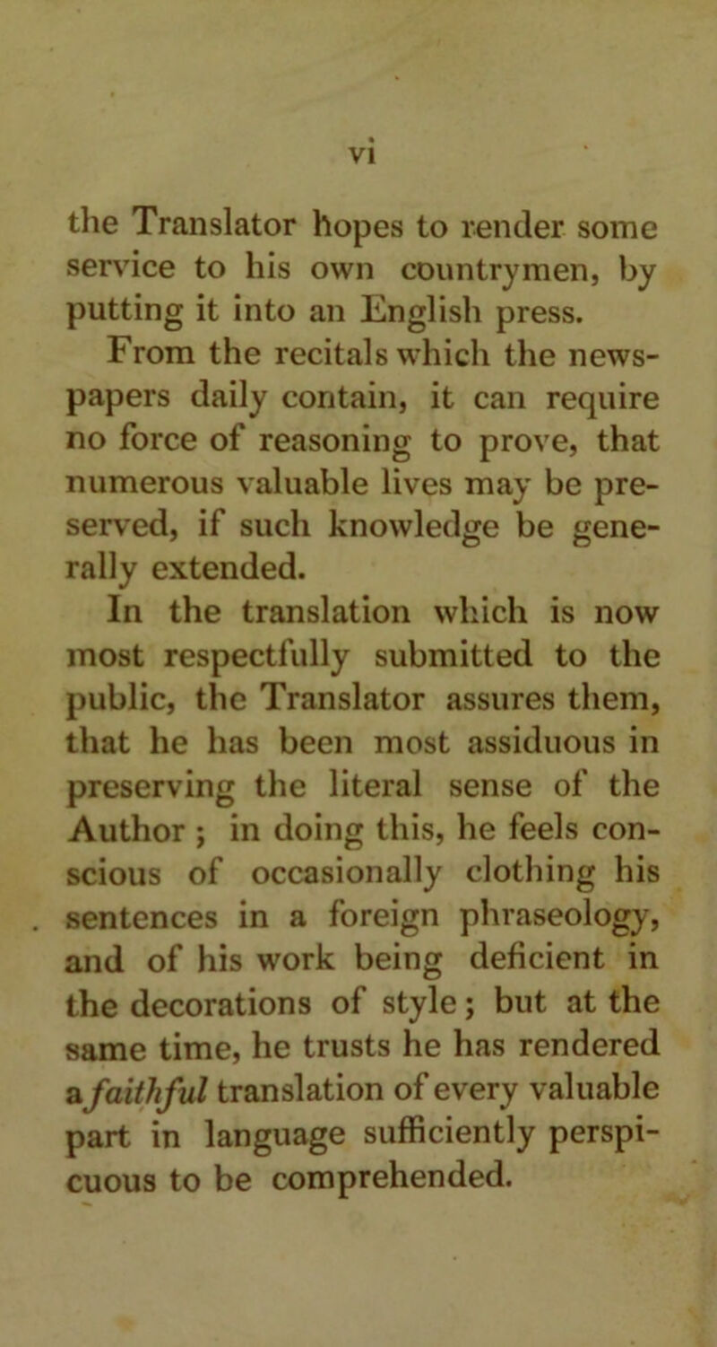 the Translator hopes to render some service to his own countrymen, by putting it into an English press. From the recitals which the news- papers daily contain, it can require no force of reasoning to prove, that numerous valuable lives may be pre- served, if such knowledge be gene- rally extended. In the translation which is now most respectfully submitted to the public, the Translator assures them, that he has been most assiduous in preserving the literal sense of the Author ; in doing this, he feels con- scious of occasionally clothing his sentences in a foreign phraseology, and of his work being deficient in the decorations of style; but at the same time, he trusts he has rendered afaithful translation of every valuable part in language sufficiently perspi- cuous to be comprehended.