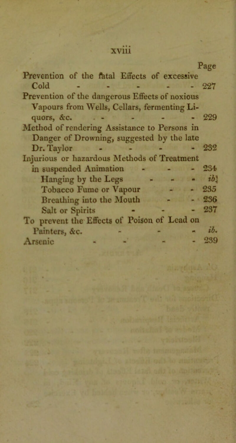 Page Prevention of the fatal Effects of excessive Cold - - - - 227 Prevention of the dangerous Effects of noxious Vapours from Wells, Cellars, fermenting Li- quors, &c. . - Method of rendering Assistance to Persons in Danger of Drowning, suggested by the late Dr. Taylor - Injurious or hazardous Methods of Treatment in suspended Animation - Hanging by the Legs - Tobacco Fume or Vapour Breathing into the Mouth Salt or Spirits - - - To prevent the Effects of Poison of Lead on Painters, &c. - Arsenic 229 232 234* 235 236 237 ib. 239