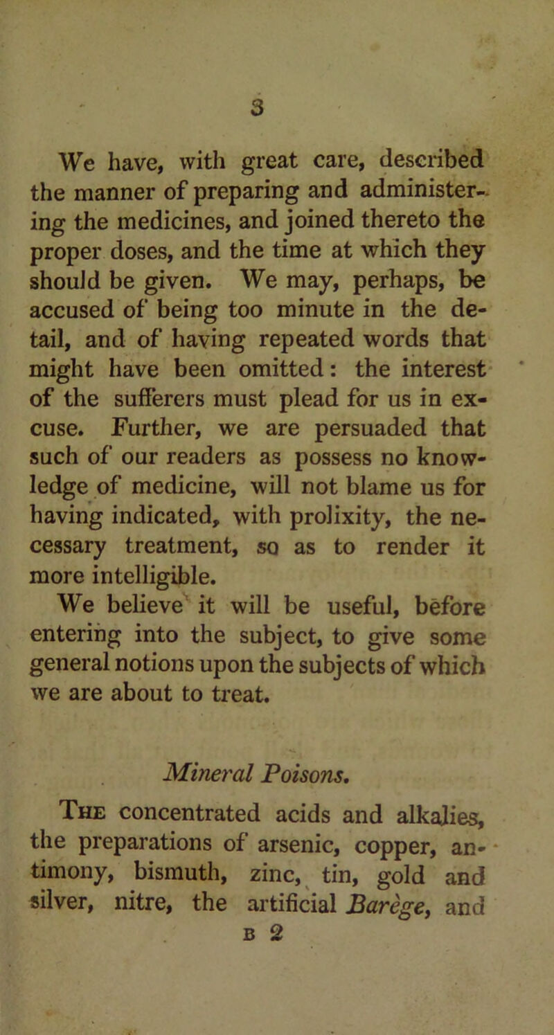 We have, with great care, described the manner of preparing and administer- ing the medicines, and joined thereto the proper doses, and the time at which they shouJd be given. We may, perhaps, be accused of being too minute in the de- tail, and of having repeated words that might have been omitted: the interest of the sufferers must plead for us in ex- cuse. Further, we are persuaded that such of our readers as possess no know- ledge of medicine, will not blame us for having indicated, with prolixity, the ne- cessary treatment, so as to render it more intelligible. We believe it will be useful, before entering into the subject, to give some general notions upon the subjects of which we are about to treat. Mineral Poisons. The concentrated acids and alkalies, the preparations of arsenic, copper, an- timony, bismuth, zinc, tin, gold and silver, nitre, the artificial Barege, and b 2