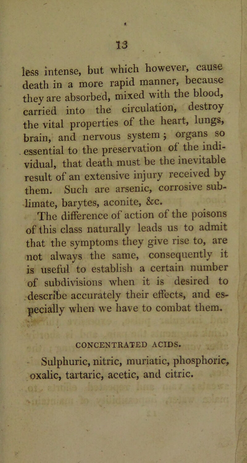 less intense, but which however, cause death in a more rapid manner, because they are absorbed, mixed with the blood, carried into the circulation, destroy the vital properties of the heart, lungs, brain, and nervous system j organs so essential to the preservation of the indi- vidual, that death must be the ine\ itable result of an extensive injury received by them. Such are arsenic, corrosive sub- limate, barytes, aconite, &c. The difference of action of the poisons of this class naturally leads us to admit that the symptoms they give rise to, are not always the same, consequently it is useful to establish a certain number of subdivisions when it is desired to describe accurately their elfect-s, and es- pecially when we have to combat them. CONCENTRATED ACIDS. Sulphuric, nitric, muriatic, phosphoric, oxalic, tartaric, acetic, and citric.