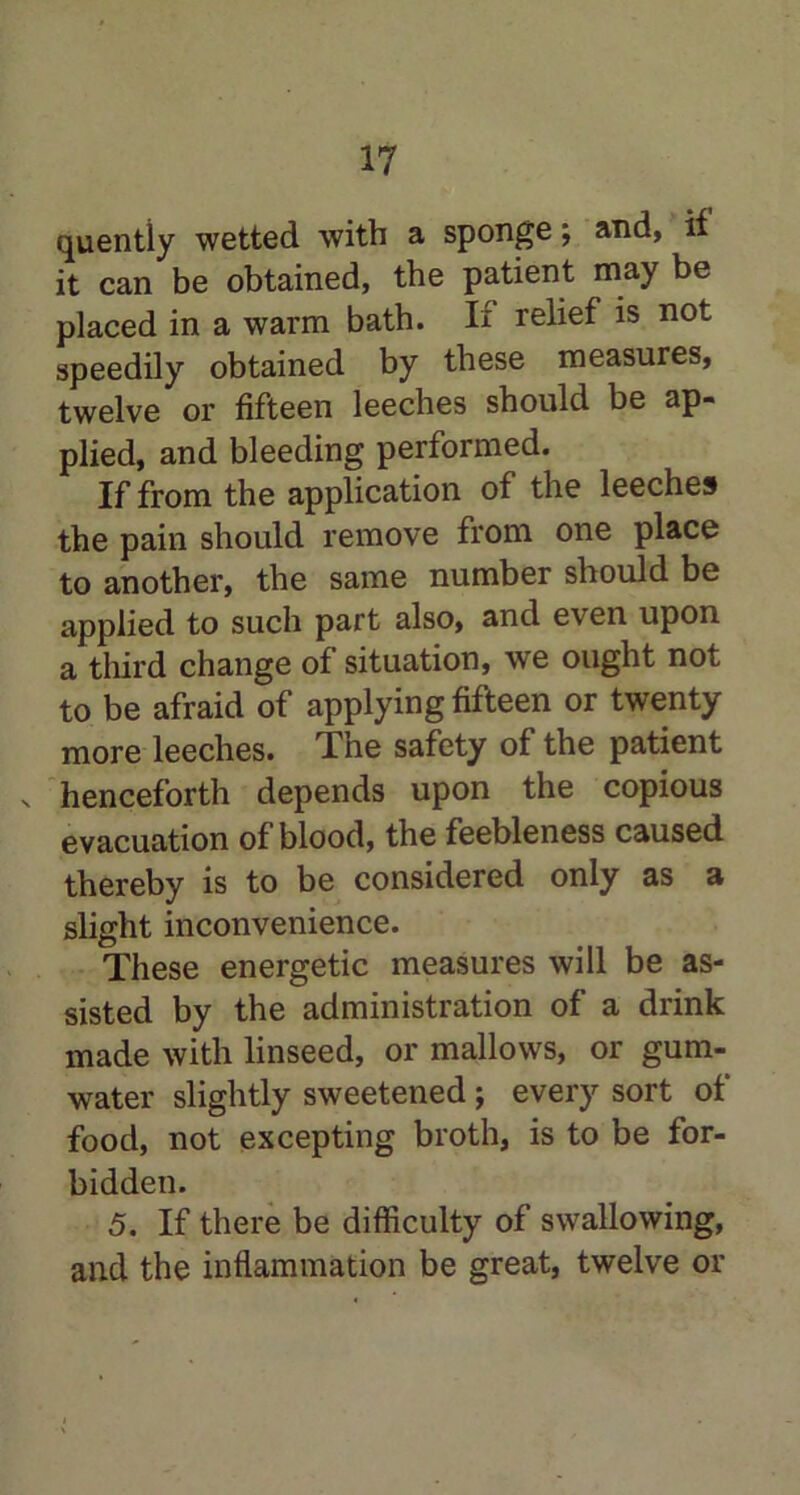 quentiy wetted with a sponge; and, if it can be obtained, the patient may be placed in a warm bath. If relief is not speedily obtained by these measures, twelve or fifteen leeches should be ap- plied, and bleeding performed. If from the application of the leeches the pain should remove from one place to another, the same number should be applied to such part also, and even upon a third change of situation, we ought not to be afraid of applying fifteen or twenty more leeches. The safety of the patient s henceforth depends upon the copious evacuation of blood, the feebleness caused thereby is to be considered only as a slight inconvenience. These energetic measures will be as- sisted by the administration of a drink made with linseed, or mallows, or gum- water slightly sweetened; every sort of food, not excepting broth, is to be for- bidden. 5. If there be difficulty of swallowing, and the inflammation be great, twelve or