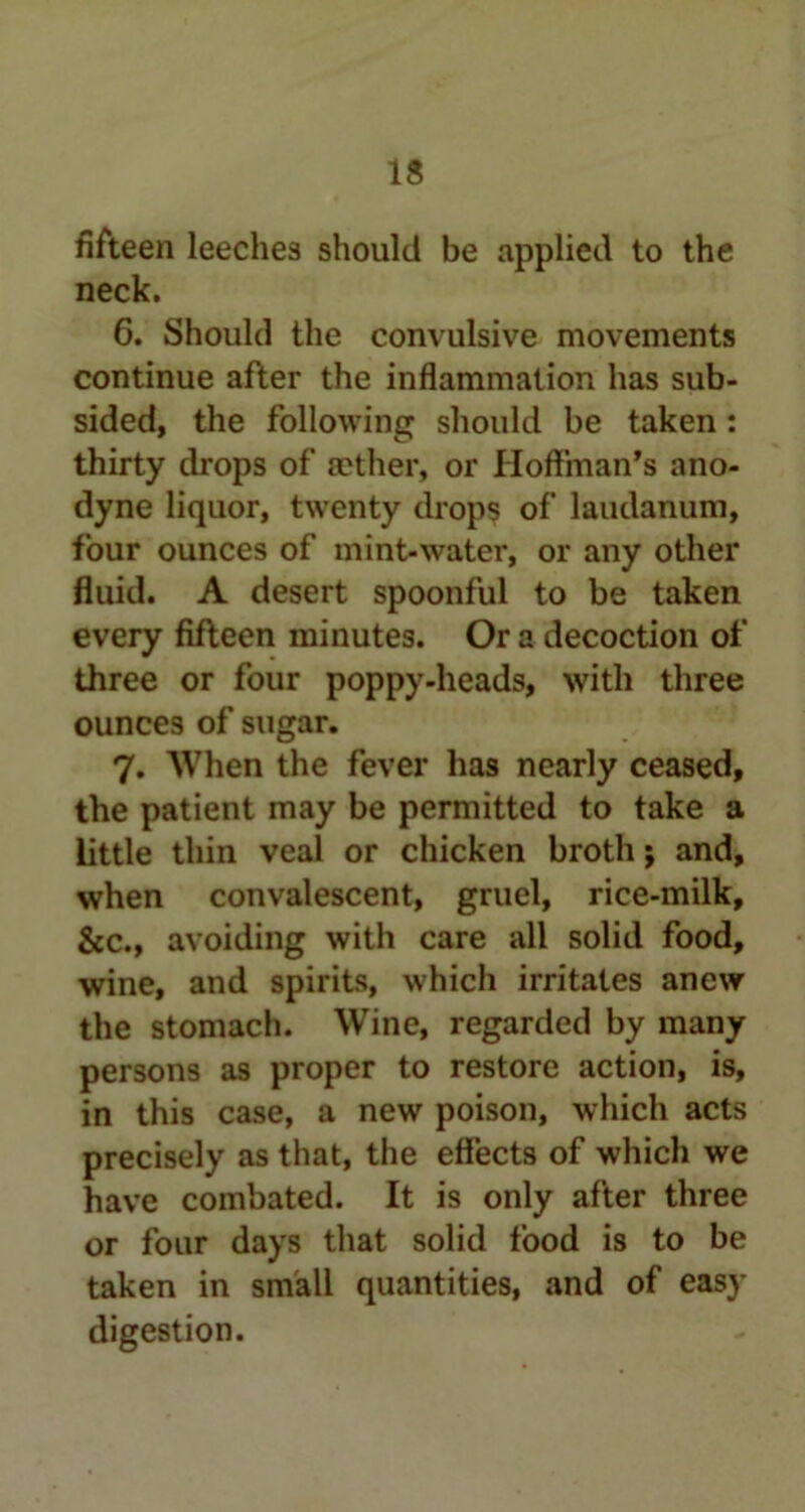 IS fifteen leeches should be applied to the neck. 6. Should the convulsive movements continue after the inflammation has sub- sided, the following should be taken: thirty drops of aether, or Hoffman’s ano- dyne liquor, twenty drops of laudanum, four ounces of mint-water, or any other fluid. A desert spoonful to be taken every fifteen minutes. Or a decoction of three or four poppy-heads, with three ounces of sugar. 7. When the fever has nearly ceased, the patient may be permitted to take a little thin veal or chicken broth j and, when convalescent, gruel, rice-milk, &c., avoiding with care all solid food, wine, and spirits, which irritates anew the stomach. Wine, regarded by many persons as proper to restore action, is, in this case, a new poison, which acts precisely as that, the effects of which we have combated. It is only after three or four days that solid food is to be taken in small quantities, and of easy digestion.