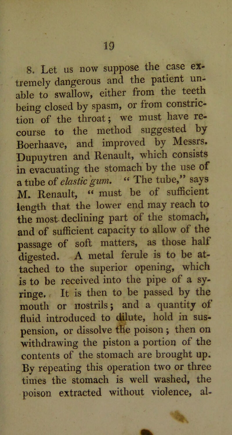 8. Let us now suppose the case ex- tremely dangerous and the patient un- able to swallow, either from the teeth being closed by spasm, or from constric- tion of the throat; we must have re- course to the method suggested by Boerhaave, and improved by Messrs. Dupuytren and Renault, which consists in evacuating the stomach by the use of a tube of elastic gum. “ The tube,” says M. Renault, “ must be of sufficient length that the lower end may reach to the most declining part of the stomach, and of sufficient capacity to allow of the passage of soft matters, as those half digested. A metal ferule is to be at- tached to the superior opening, which is to be received into the pipe of a sy- ringe. It is then to be passed by the mouth or nostrils; and a quantity of fluid introduced to dilute, hold in sus- pension, or dissolve tile poison ; then on withdrawing the piston a portion of the contents of the stomach are brought up. By repeating this operation two or three times the stomach is well washed, the poison extracted without violence, al-