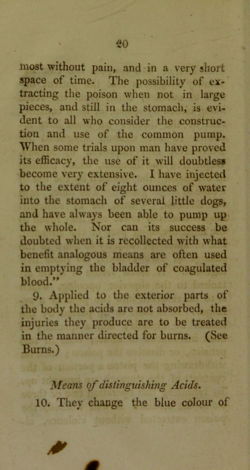 so most without pain, and in a very short space of time. The possibility of ex- tracting the poison when not in large pieces, and still in the stomach, is evi- dent to all who consider the construc- tion and use of the common pump. 'When some trials upon man have proved its efficacy, the use of it will doubtless become very extensive. I have injected to the extent of eight ounces of water into the stomach of several little dogs, and have always been able to pump up the whole. Nor can its success be doubted when it is recollected with what benefit analogous means are often used in emptying the bladder of coagulated blood.” 9. Applied to the exterior parts of the body the acids are not absorbed, the injuries they produce are to be treated in the manner directed for burns. (See Burns.) Means of distinguishing Acids. 10. They change the blue colour of