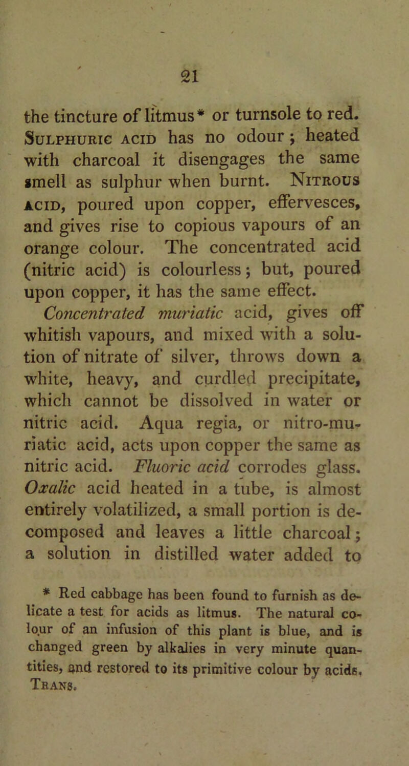 the tincture of litmus* or turnsole to red. Sulphuric acid has no odour ; heated with charcoal it disengages the same smell as sulphur when burnt. Nitrous acid, poured upon copper, effervesces, and gives rise to copious vapours of an orange colour. The concentrated acid (nitric acid) is colourless; but, poured upon copper, it has the same effect. Concentrated muriatic acid, gives off whitish vapours, and mixed writh a solu- tion of nitrate of silver, throws down a white, heavy, and curdled precipitate, which cannot be dissolved in water or nitric acid. Aqua regia, or nitro-mu- riatic acid, acts upon copper the same as nitric acid. Fluoric acid corrodes glass. Oxalic acid heated in a tube, is almost entirely volatilized, a small portion is de- composed and leaves a little charcoal; a solution in distilled water added to * Red cabbage has been found to furnish as de- licate a test for acids as litmus. The natural co- lour of an infusion of this plant is blue, and is changed green by alkalies in very minute quan- tities, and restored to its primitive colour by acids. Trans,