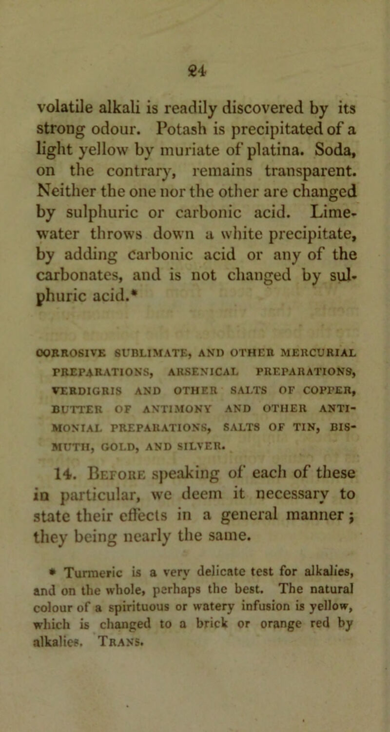 volatile alkali is readily discovered by its strong odour. Potash is precipitated of a light yellow by muriate of platina. Soda, on the contrary, remains transparent. Neither the one nor the other are changed by sulphuric or carbonic acid. Lime- water throws down u white precipitate, by adding Carbonic acid or any of the carbonates, and is not changed by sul- phuric acid.* OORROSIVE SUBLIMATE, AND OTHEn MERCURIAL PREPARATIONS, ARSENICAL PREPARATIONS, VERDIGRIS AND OTHER SALTS OF COPTER, BUTTER OF ANTIMONY AND OTHER ANTI- MONIAL PREPARATIONS, SALTS OF TIN, BIS- MUTH, GOLD, AND SILVER. 14. Before speaking of each of these in particular, we deem it necessary to state their effects in a general manner j they being nearly the same. * Turmeric is a very delicate test for alkalies, and on the whole, perhaps the best. The natural colour of a spirituous or watery infusion is yellow, which is changed to a brick or orange red by alkalies. Trans.