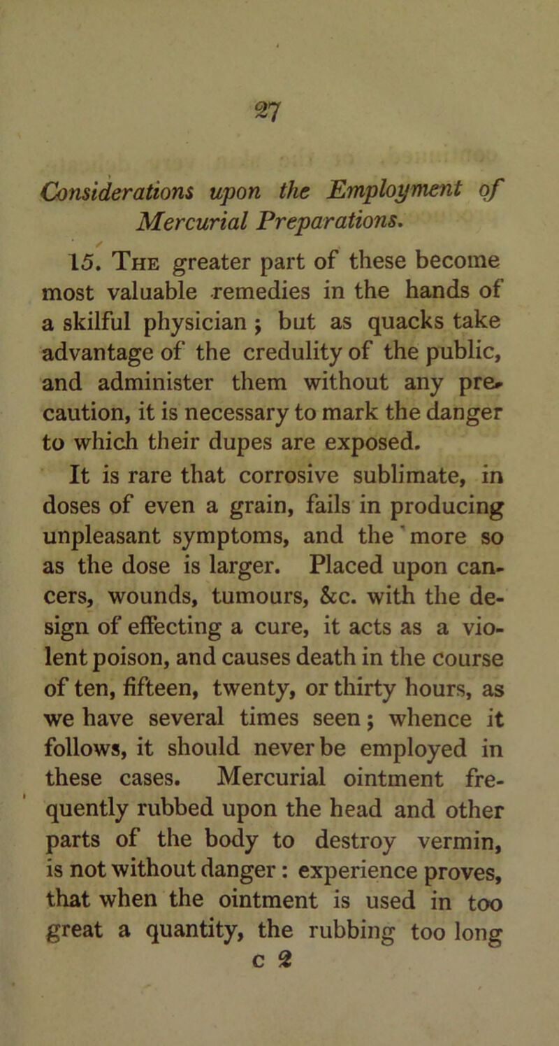 Considerations upon the Employment of Mercurial Preparations. 15. The greater part of these become most valuable remedies in the hands of a skilful physician j but as quacks take advantage of the credulity of the public, and administer them without any pre» caution, it is necessary to mark the danger to which their dupes are exposed. It is rare that corrosive sublimate, in doses of even a grain, fails in producing unpleasant symptoms, and the ’ more so as the dose is larger. Placed upon can- cers, wounds, tumours, &c. with the de- sign of effecting a cure, it acts as a vio- lent poison, and causes death in the course of ten, fifteen, twenty, or thirty hours, as we have several times seen; whence it follows, it should never be employed in these cases. Mercurial ointment fre- quently rubbed upon the head and other parts of the body to destroy vermin, is not without danger: experience proves, that when the ointment is used in too great a quantity, the rubbing too long c 2