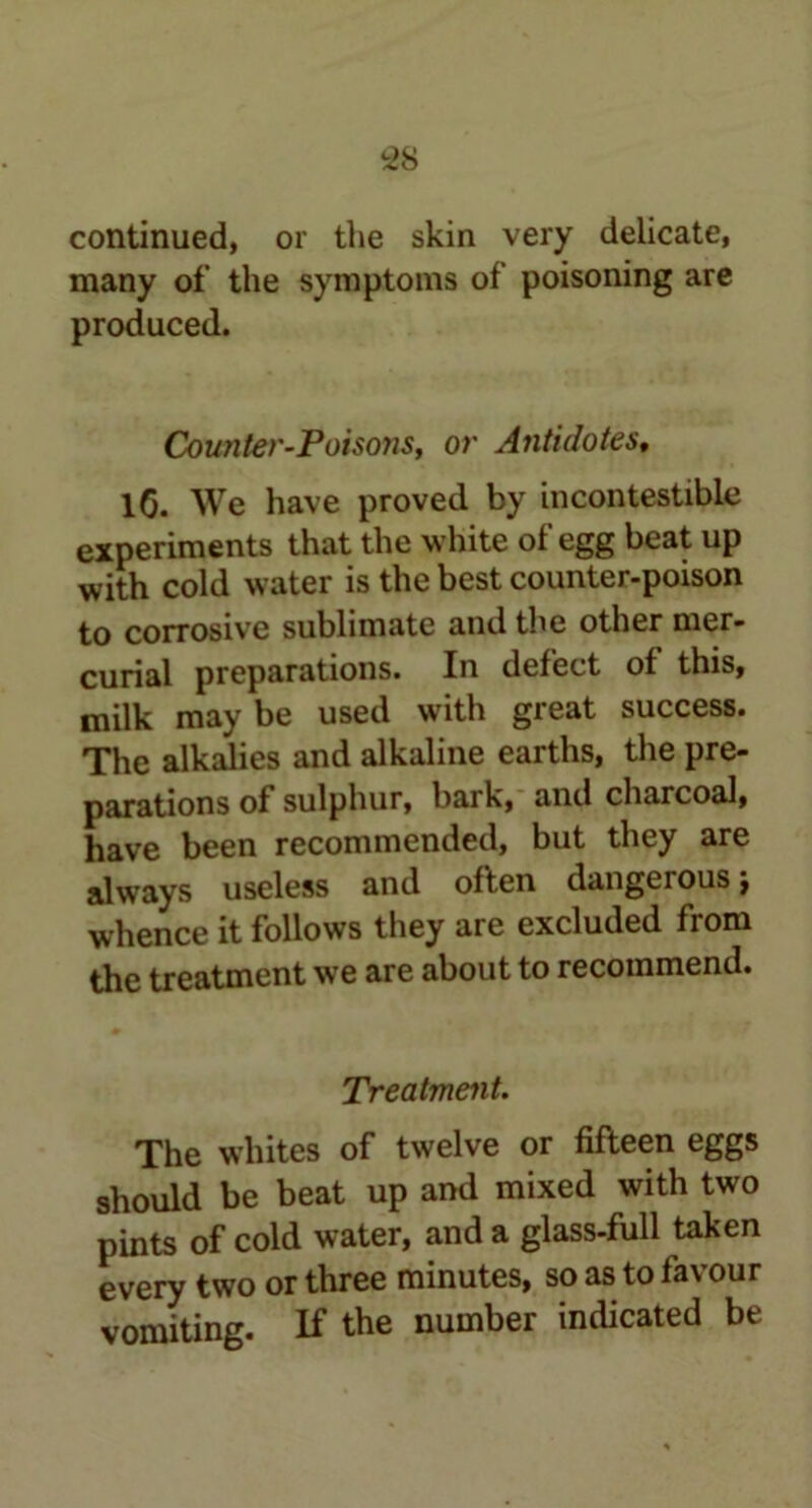 continued, or the skin very delicate, many of the symptoms of poisoning are produced. Counter-Poisons, or Antidotes, lG. We have proved by incontestible experiments that the w hite of egg beat up with cold water is the best counter-poison to corrosive sublimate and the other mer- curial preparations. In defect of this, milk may be used with great success. The alkalies and alkaline earths, the pre- parations of sulphur, bark, and charcoal, have been recommended, but they are always useless and often dangerousj whence it follows they are excluded from the treatment we are about to recommend. Treatment. The whites of twelve or fifteen eggs should be beat up and mixed with two pints of cold water, and a glass-full taken every two or three minutes, so as to favour vomiting. If the number indicated be