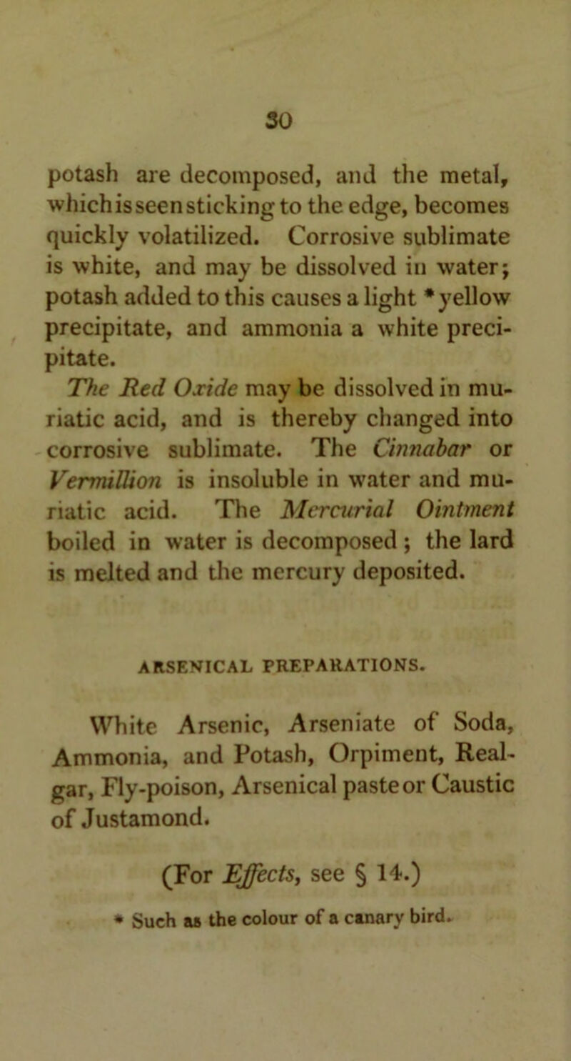 so potash are decomposed, and the metal, which is seen sticking to the edge, becomes quickly volatilized. Corrosive sublimate is white, and may be dissolved in water; potash added to this causes a light * yellow precipitate, and ammonia a white preci- pitate. The Red Oxide may be dissolved in mu- riatic acid, and is thereby changed into corrosive sublimate. The Cinnabar or Vermillion is insoluble in water and mu- riatic acid. The Mercurial Ointment boiled in water is decomposed ; the lard is melted and the mercury deposited. ARSENICAL PREPARATIONS. White Arsenic, Arseniate of Soda, Ammonia, and Potash, Orpiment, Real- gar, Fly-poison, Arsenical paste or Caustic of Justamond. (For Effects, see § 14.) * Such as the colour of a canarv bird.