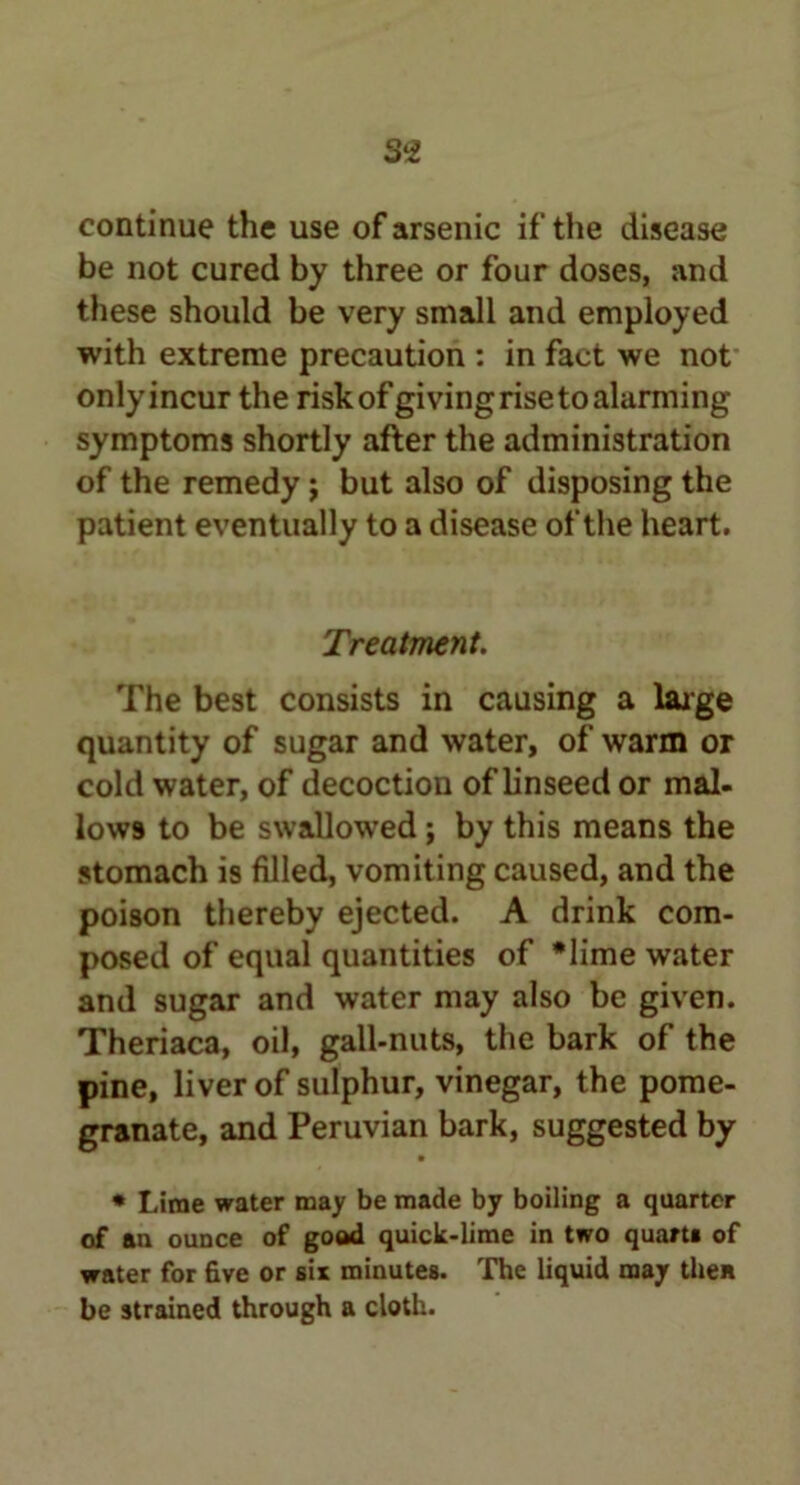 S'i continue the use of arsenic if the disease be not cured by three or four doses, and these should be very small and employed with extreme precaution : in fact we not only incur the risk of giving rise to alarming symptoms shortly after the administration of the remedy j but also of disposing the patient eventually to a disease of the heart. Treatment. The best consists in causing a large quantity of sugar and water, of warm or cold water, of decoction of linseed or mal- lows to be swallowed; by this means the stomach is filled, vomiting caused, and the poison thereby ejected. A drink com- posed of equal quantities of *lime water and sugar and water may also be given. Theriaca, oil, gall-nuts, the bark of the pine, liver of sulphur, vinegar, the pome- granate, and Peruvian bark, suggested by • * Lime water may be made by boiling a quarter of an ounce of good quick-lime in two quart! of water for five or six minutes. The liquid may then be strained through a cloth.