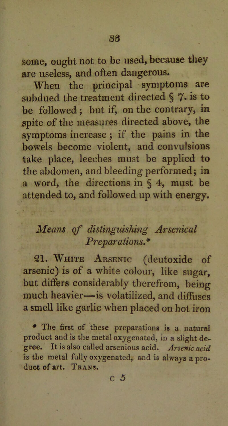 S3 some, ought not to be used, because they are useless, and often dangerous. When the principal symptoms are subdued the treatment directed § 7* is to be followed; but if, on the contrary, in spite of the measures directed above, the symptoms increase ; if the pains in the bowels become violent, and convulsions take place, leeches must be applied to the abdomen, and bleeding performed j in a word, the directions in § 4, must be attended to, and followed up with energy. Means of distinguishing Arsenical Preparations.* 21. White Arsenic (deutoxide of arsenic) is of a white colour, like sugar, but differs considerably therefrom, being much heavier—is volatilized, and diffuses a smell like garlic when placed on hot iron * The first of these preparations is a natural product and is the metal oxygenated, in a slight de- gree. It is also called arsenious acid. Arsenic acid is the metal fully oxygenated, and is always a pro- duct of art. Trans.