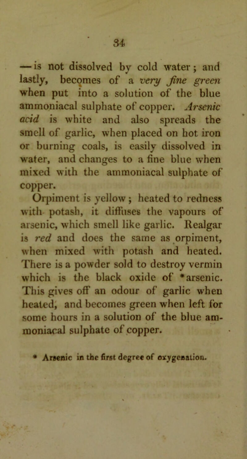 — is not dissolved by cold water; and lastly, becomes of a very Jine green when put into a solution of the blue ammoniacal sulphate of copper. Arsenic acid is white and also spreads the smell of garlic, when placed on hot iron or burning coals, is easily dissolved in water, and changes to a fine blue when mixed with the ammoniacal sulphate of copper. Orpiment is yellow ; heated to redness with potash, it diffuses the vapours of arsenic, which smell like garlic. Realgar is red and does the same as orpiment, when mixed with potash and heated. There is a powder sold to destroy vermin which is the black oxide of * arsenic. This gives off an odour of garlic when heated, and becomes green when left lor some hours in a solution of the blue am- moniacal sulphate of copper. * Arsenic in the first degree of oxygenation.