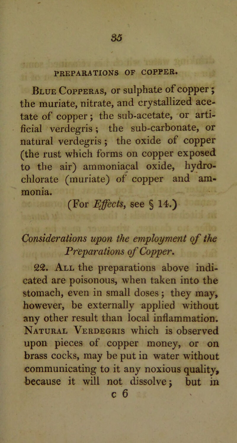 33 PREPARATIONS OF COPPER. Blue Copperas, or sulphate of copper; the muriate, nitrate, and crystallized ace- tate of copper; the sub-acetate, or arti- ficial verdegris; the sub-carbonate, or natural verdegris ; the oxide of copper (the rust which forms on copper exposed to the air) ammoniacal oxide, hydro- chlorate (muriate) of copper and am- monia. (For Effects, see § 14.) Considerations upon the employment of the Preparations of Copper. 22. All the preparations above indi- cated are poisonous, when taken into the stomach, even in small doses; they may, however, be externally applied without any other result than local inflammation. Natural Verdegris which is observed upon pieces of copper money, or on brass cocks, may be put in water without communicating to it any noxious quality, because it will not dissolve \ but in c 6