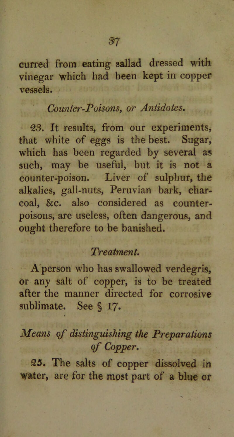 curred from eating sallad dressed with vinegar which had been kept in copper vessels. County-Poisons, or Antidotes. 23. It results, from our experiments, that white of eggs is the best. Sugar, which has been regarded by several as such, may be useful, but it is not a counter-poison. Liver of sulphur, the alkalies, gall-nuts, Peruvian bark, char- coal, &c. also considered as counter- poisons, are useless, often dangerous, and ought therefore to be banished. Treatment. A person who has swallowed verdegris, or any salt of copper, is to be treated after the manner directed for corrosive sublimate. See § 17. Means of distinguishing the Pr eparations of Copper. 25. The salts of copper dissolved in water, are for the most part of a blue or