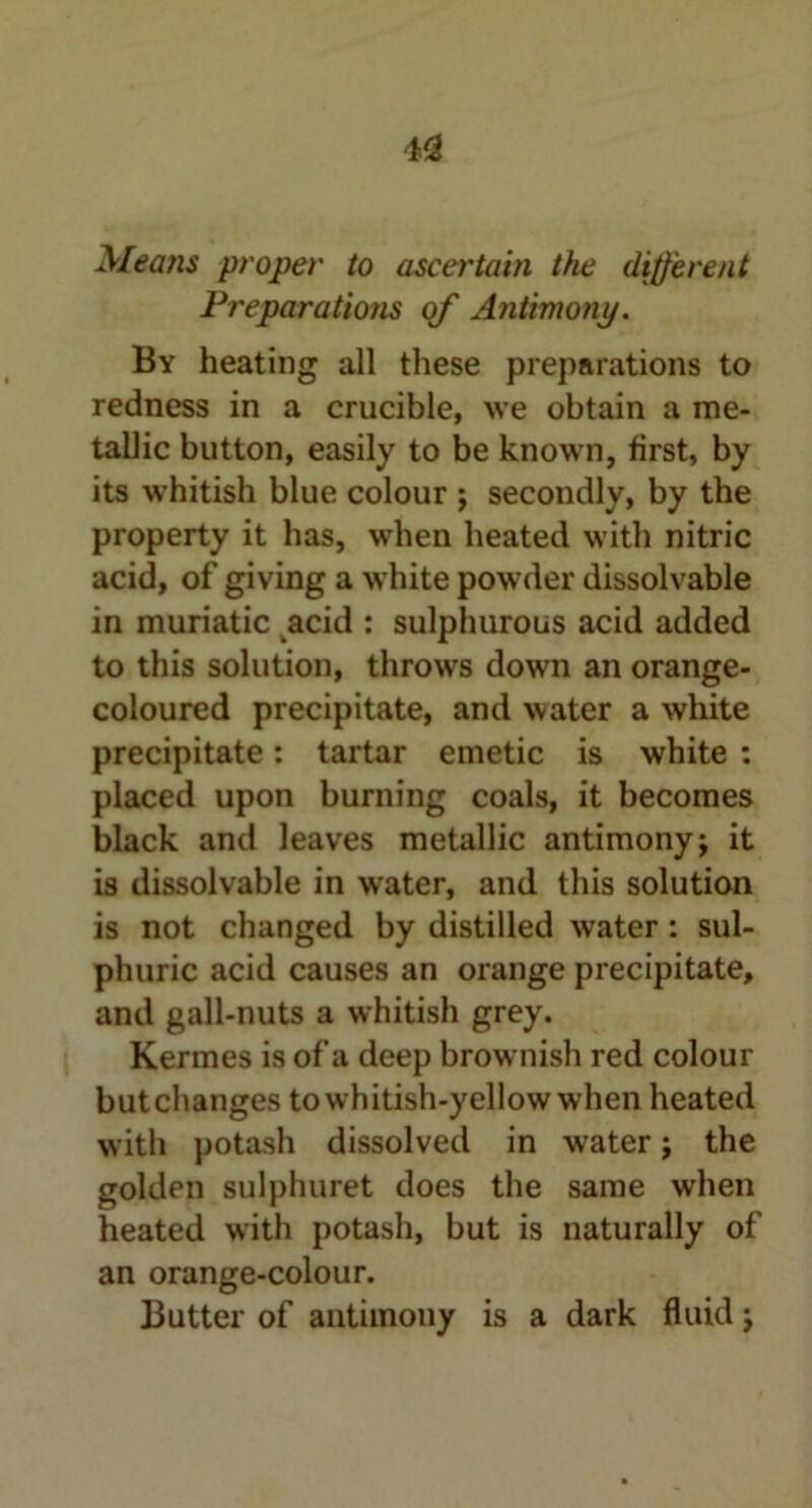 4<2 Means proper to ascertain the different Preparations of Antimony. By heating all these preparations to redness in a crucible, we obtain a me- tallic button, easily to be known, first, by its whitish blue colour ; secondly, by the property it has, when heated with nitric acid, of giving a white powder dissolvable in muriatic acid : sulphurous acid added to this solution, throws down an orange- coloured precipitate, and water a white precipitate: tartar emetic is white : placed upon burning coals, it becomes black and leaves metallic antimony; it is dissolvable in water, and this solution is not changed by distilled water : sul- phuric acid causes an orange precipitate, and gall-nuts a whitish grey. Kermes is of a deep brownish red colour butchanges to whitish-yellow when heated with potash dissolved in water; the golden sulphuret does the same when heated with potash, but is naturally of an orange-colour. Butter of antimony is a dark fluid;