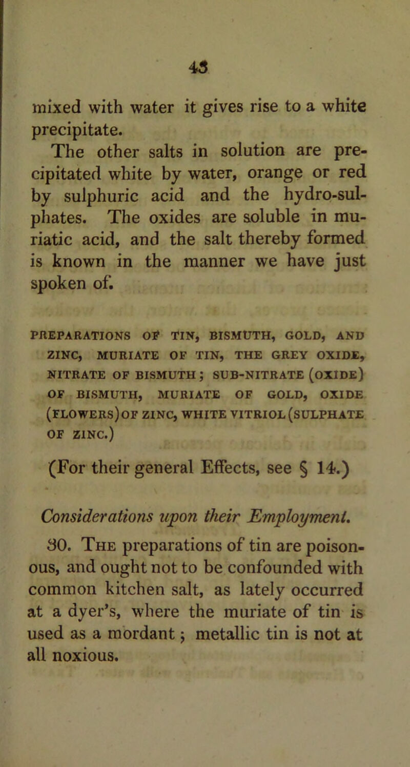 mixed with water it gives rise to a white precipitate. The other salts in solution are pre- cipitated white by water, orange or red by sulphuric acid and the hydro-sul- phates. The oxides are soluble in mu- riatic acid, and the salt thereby formed is known in the manner we have just spoken of. PREPARATIONS OP TIN, BISMUTH, GOLD, AND ZINC, MURIATE OF TIN, THE GREY OXIDE, NITRATE OF BISMUTH ; SUB-NITRATE (OXIDE) OF BISMUTH, MURIATE OF GOLD, OXIDE (FLOWERS) OF ZINC, WHITE VITRIOL (SULPHATE OF ZINC.) (For their general Effects, see § 14.) Considerations upon their Employment. 30. The preparations of tin are poison- ous, and ought not to be confounded with common kitchen salt, as lately occurred at a dyer’s, where the muriate of tin is used as a mordant; metallic tin is not at all noxious.