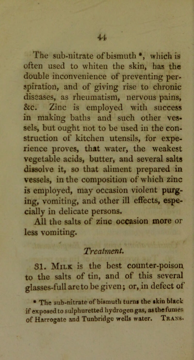 The sub-nitrate of bismuth *, which is often used to whiten the skin, has the double inconvenience of preventing per- spiration, and of giving rise to chronic diseases, as rheumatism, nervous pains, &c. Zinc is employed with success in making baths and such other ves- sels, but ought not to be used in the con- struction of kitchen utensils, for expe- rience proves, that water, the weakest vegetable acids, butter, and several salts dissolve it, so that aliment prepared in vessels, in the composition of which zinc is employed, may occasion violent purg- ing, vomiting, and other ill effects, espe- cially in delicate persons. All the salts of zinc occasion more or less vomiting. Treatment. SI. Milk is the best counter-poison to the salts of tin, and of this several glasses-full are to be given; or, in defect of * The sub-nitrate of bismuth turn* the *kin black if exposed to sulphuretted hydrogen gas, as the fumes of Harrogate and Tunbridge wells water. Trans.